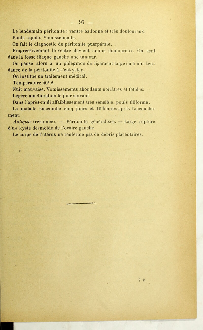 Le lendemain péritonite : ventre ballonné et très douloureux. Pouls rapide. Vomissements. On fait le diagnostic de péritonite puerpérale. Progressivement le ventre devient moins douloureux. On sent dans la fosse iliaque gauche une tumeur. On pense alors à un phlegmon du ligament large ou à une ten- dance de la péritonite à s’enkyster. On institue un traitement médical. Température 40®,2. Nuit mauvaise. Vomissements abondants noirâtres et fétides. Légère amélioration le jour suivant. Dans l’après-midi affaiblissement très sensible, pouls filiforme. La malade succombe cinq jours et 10 heures après l’accouche- ment. Autopsie (résumée). — Péritonite généralisée. — Large rupture d’uu kyste dermoïde de l’ovaire gauche Le corps de l’utérus ne renferme pas de débris placentaires. 7 P