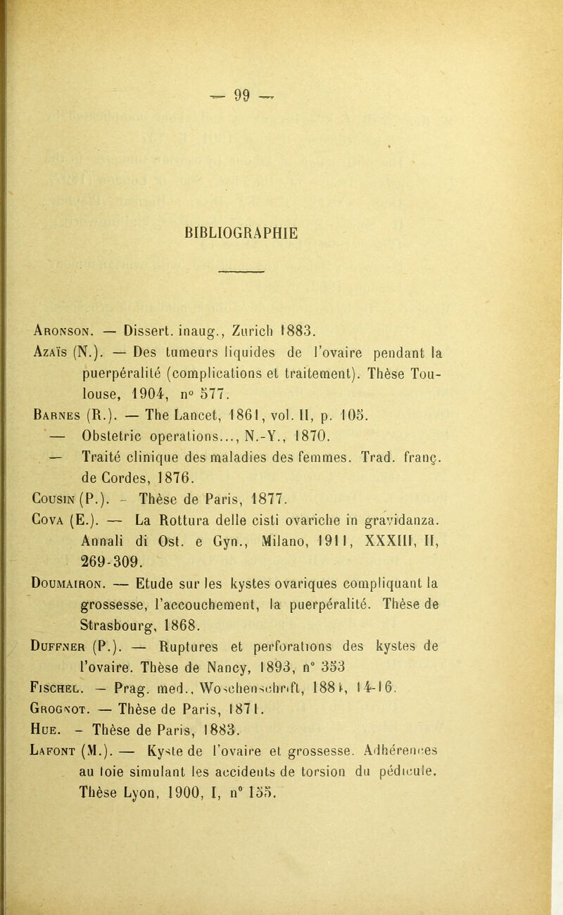 BIBLIOGRAPHIE Aronson. — Dissert, inaug., Zurich 1883. Azaïs (N.). — Des tumeurs liquides de l’ovaire pendant la puerpéralité (complications et traitement). Thèse Tou- louse, 1904, n° 577. Barnes (R.). — The Lancet, 1861, vol. II, p. 105. — Obstetric operations..., N.-Y., 1870. — Traité clinique des maladies des femmes. Trad. franç. de Cordes, 1876. Cousin (P.). - Thèse de Paris, 1877. CovA (E.). — La Rottura délié cisti ovariche in gravidanza. Annali di Ost. e Gyn., Milano, 1911, XXXIII, II, 269-309. Doumairon, — Etude sur les kystes ovariques compliquant la grossesse, l’accouchement, la puerpéralité. Thèse de Strasbourg, 1868. Duffner (P.). — Ruptures et perforations des kystes de l’ovaire. Thèse de Nancy, 1893, n“ 353 Fischel. — Prag. med.. Woschenschrift, 188'»-, 14-16. Grog\ot. — Thèse de Paris, 1871. Hue. - Thèse de Paris, 1883. Lafont (M.).— Kyste de l’ovaire et grossesse. Adhérences au (oie simulant les accidents de torsion du pédicule. Thèse Lvon, 1900. I. n’ 155.