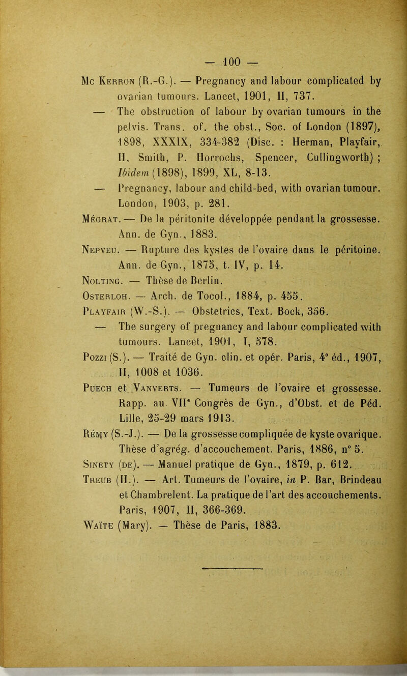 Mc Kerron (R.-G.). — Pregnancy and labour complicated by ovarian tumours. Lancet, 1901, II, 737, — The obstruction of labour by ovarian tumours in the pelvis. Trans. of. the obsl., Soc. of London (1897), 1898, XXXIX, 334-382 (Disc. : Herman, Playfair, H, Smith, P. Horrochs, Spencer, Cullingworth) ; Mm (1898), 1899, XL, 8-13. — Pregnancy, labour and child-bed, witli ovarian tumour. London, 1903, p. 281. Mégrat.— De la péritonite développée pendant la grossesse. Ânn. de Gyn., 1883. Nepveu. — Rupture des kystes de l’ovaire dans le péritoine. Ann. de Gyn., 1875, t. IV, p, 14. Nolting. — Thèse de Rerlin. OsTERLOH. — Arch. de TocoL, 1884, p. 455, Playfair (W.-S.), — Obstetrics, Text. Bock, 356. — The surgery of pregnancy and labour complicated wilh tumours. Lancet, 1901, I, 578. Pozzi (S.). — Traité de Gyn. clin, et opér. Paris, 4® éd., 1907, II, 1008 et 1036. PuECH et Vanverts. — Tumeurs de l’ovaire et grossesse. Rapp. au VII® Congrès de Gyn., d’Obst, et de Péd. Lille, 25-29 mars 1913. Réiv^y (S.-J.). — De la grossesse compliquée de kyste ovarique. Thèse d’agrég. d’accouchement. Paris, 1886, n® 5. SiNETY (de). — Manuel pratique de Gyn., 1879, p. 612. Treub (H.). — Art. Tumeurs de l’ovaire, in P. Bar, Brindeau et Chambrelent. La pratique de l’art des accouchements. Paris, 1907, II, 366-369. Waïte (Mary). — Thèse de Paris, 1883.