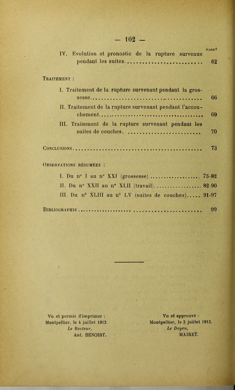 PAGES IV. Evolution et pronostic de la rupture survenue pendant les suites 62 Traitement : I. Traitement de là rupture Survenant pendant la gros- sesse 66 II. Traitement de la rupture survenant pendant l’accou- chement... 69 III. Traitement de la rupture survenant pendant les suites de couches. 70 Conclusions 73 Observations résumées ; I. Du n“ I au n“ XXI (grossesse) 75-82 II. Du n« XXII au n” XLII (travail) 82-90 III. Du n® XLIII au n® LV (suites de couches) 91-97 Bibliographie., 99 Vu et permis d’imprimer : Montpellier, le 4 juillet 1913. Le Recteur, Ant. BENOIST. Vu et approuvé : Montpellier, le 3 juillet 1913. Le Doyen, MAIRET.