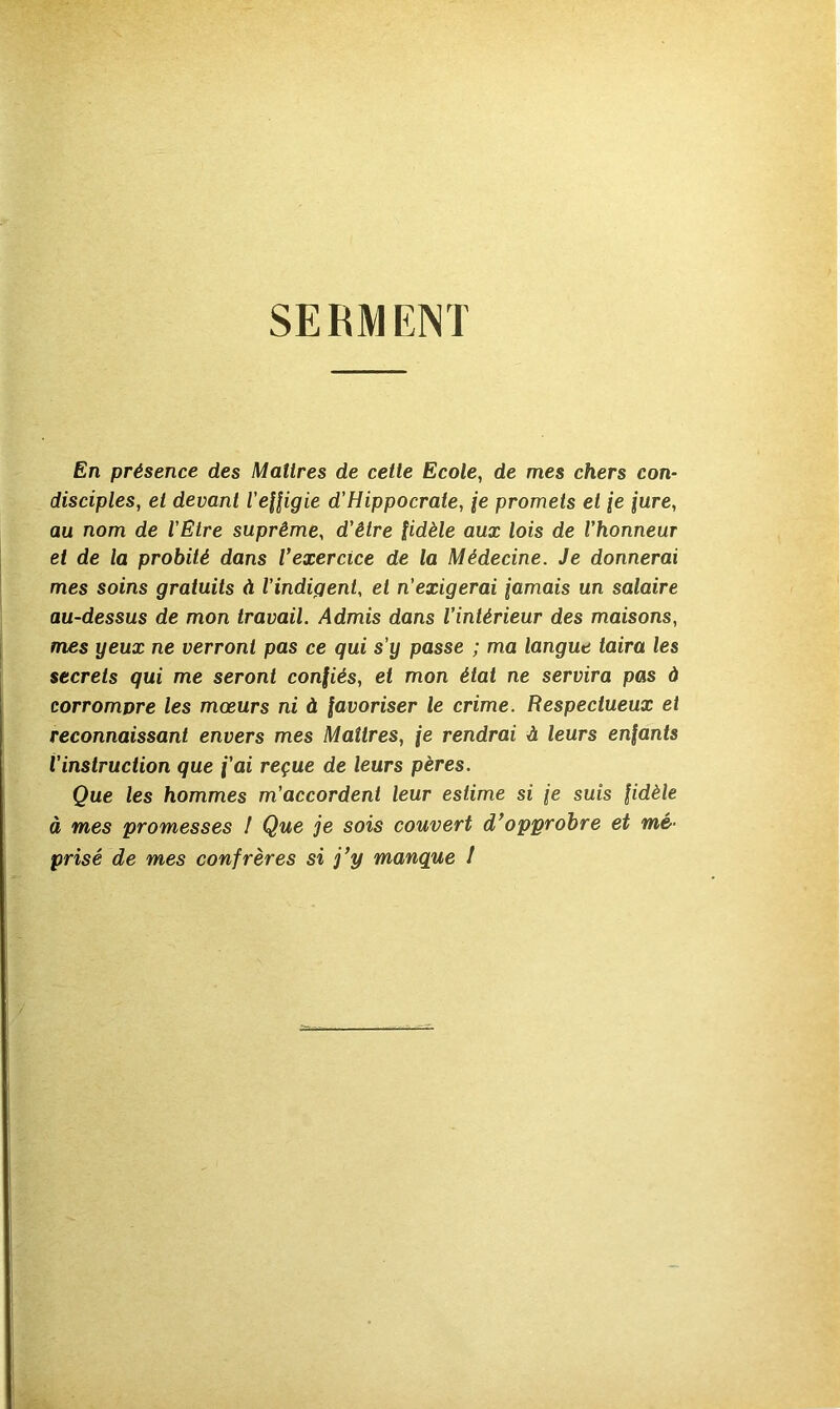 SERMENT En présence des Maîtres de cette Ecole, de mes chers con- disciples, et devant l’efligie d’Hippocrate, je promets et je jure, au nom de l'Etre suprême, d’être fidèle aux lois de l’honneur et de la probité dans Vexercice de la Médecine. Je donnerai mes soins gratuits à l’indigent, et n’exigerai jamais un salaire au-dessus de mon travail. Admis dans l’intérieur des maisons, mes yeux ne verront pas ce qui s’y passe ; ma langue taira les secrets qui me seront confiés, et mon état ne servira pas à corrompre les mœurs ni à favoriser le crime. Respectueux et reconnaissant envers mes Maîtres, je rendrai à leurs enfants l’instruction que j’ai reçue de leurs pères. Que les hommes m’accordent leur estime si je suis fidèle à mes promesses I Que je sois couvert d*opprohre et mé- prisé de mes confrères si j*y manque I
