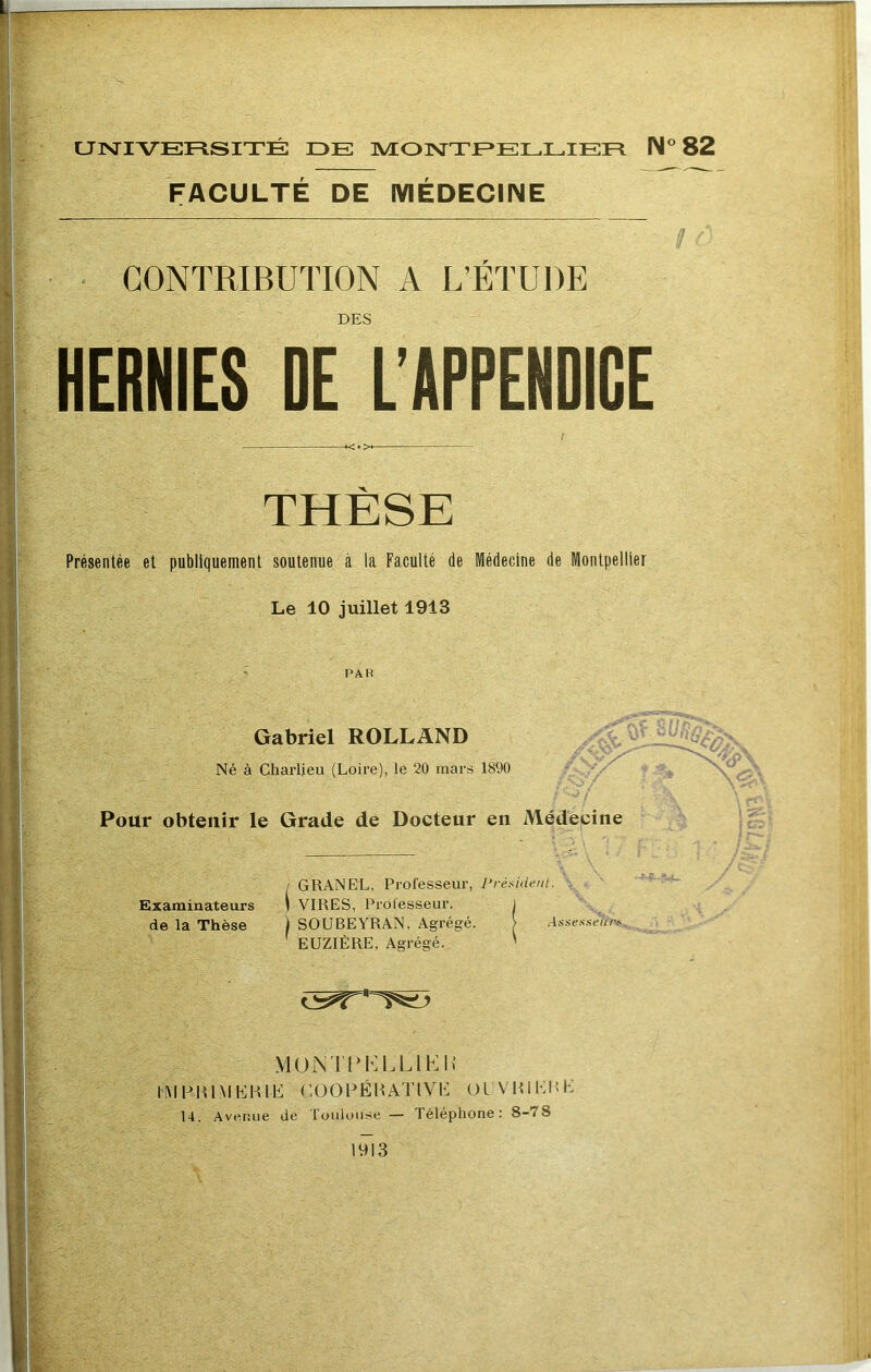 UINTIVERSITÉ DE MONTEE LL lEE N® 82 FACULTE DE IVIEDECINE U r ■ CONTRIBUTION A L’ÉTUDE DES HERNIES DE L’APPENDICE THÈSE Présentée et publiquement soutenue à la Faculté de Médecine de Montpellier Le 10 juillet 1913 PA K Gabriel ROLLAND Né à Cliarlieu (Loire), le 20 mars 1890 . -7 Pour obtenir le Grade de Docteur en Médecine r- ■ 'Cl\ : de la Thèse 0^-. ;-7 . GRANEL, Professeur, Président. \ Examinateurs ( VIRES, Professeur. SOUBEYRAN, Agrégé. EUZIÈRE, Agrégé. Assessei'tiv MUiNTrh:LLlb:U IMHRIMÉHIÉ CüOPÉUATlVE OlVHiliUK 14. Avenue de Toulouse — Téléphone: 8-78 1013