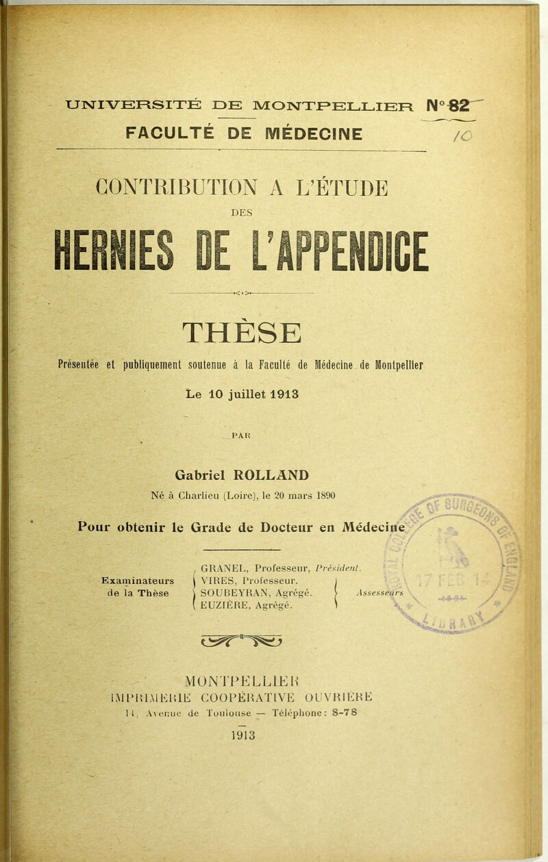 UISriVEFliSITÉ DE MONTEE LL 1ER FACULTÉ DE IVIÉDECINE /O CONTRIBUTION A L’ÉTUDE DES THÈSE Présentée et publiquement soutenue à la Faculté de Médecine de Montpellier Le 10 juillet 1913 PAH Gabriel ROLLAND Né à Charlieu (Loire), le 20 mars 1890 Pour obtenir le Grade de Docteur en Médecine , GRANEL, Professeur, Préi^ident. Examinateurs t VIRES, Professeur. 1 de la Thèse j SOUBEYRAN, Agrégé. > Aasesseurs ( EUZIÈRE, Agrégé. \ \10NTi>ELLlEH LMPHLMEIîlE COOPÉRATIVE OUVRIÈRE 11, .A\er.iic de Toulouse — Téléphone; 8-78 1913