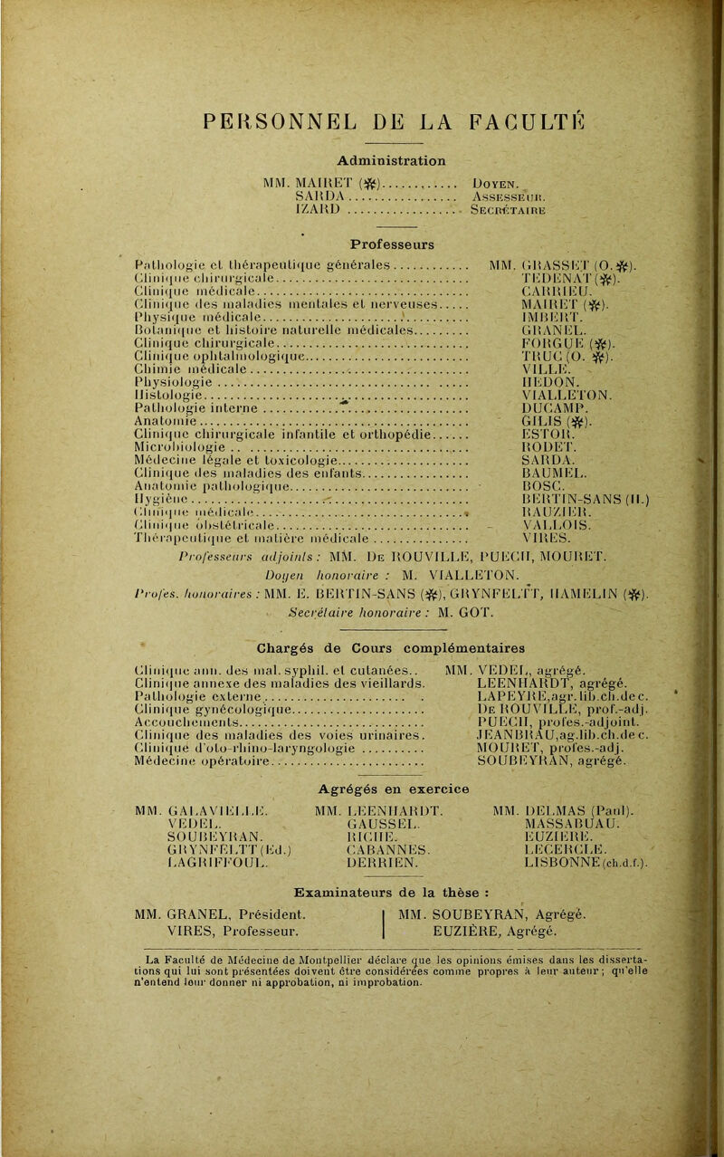 PERSONNEL DE LA FACULTÉ Administration MM. MAIUET {^) Doyen. SAUDA Assesseiii!. IZAHD SECnÉTAlHE Professeurs Patliologie cl tliérapeulique générales MM. Dliniiliie cliirurgicule Clinique médicale Clinique des maladies mentales et nerveuses Pliysi(iue médicale BoLani([ue et histoii’e naturelle médicales Clinique chirurgicale Clinique ophtalmologique Chimie médicale Physiologie Histologie Pathologie interne T Anatomie Clinique chirurgicale infantile et orthopédie Microliiologie Médecine légale et toxicologie Clinique des maladies des eidants Atiatomie pathologique Hygiène Clinique médicale % Clinique obstétricale Thérapcutiipie et matière médicale Professeurs adjoinls: MM. De ROUVILLE, PUEC Doi/en honoraire : M. VIALLETON. Profes. honoraires :UU. E. liEllTIN-SANS GUYNFEL üecrélaire honoraire : M. GOT. GRASSET (O.^jÿ). TEDENAT(îJ^). CARRIEIJ. MAIRET IMRERT. GRANEL. FO RG UE TRUC (O. ^). VILLl';. HEDON. VIALLETON. DUCAMP. GILIS m- ESTOR. RODET. SARDA. BAUMEL. BOSC. BERTIN-SANS RA U/J ER. VAIJ.OIS. VIRES. H, MOURET. TT, HAMELIN (iftf). H.) Chargés de Cours complémentaires Clinique ami. des mal. syphil. et cutanées.. MM. VEDEL, agrégé. Clini(]ue annexe des maladies des vieillards. LEENHARDT, agrégé. Pathologie externe LAPEYRE,agr. lih.ch.de c. Clinique gynécologique De ROUVILLE, prof.-adj. Accouchements PUECH, proies.-adjoint. Clinique des maladies des voies urinaires. .JEANBRAU,ag.lib.ch.dec. Clinique d’oto-rhino-laryngologie MOURET, profes.-adj. Médecine opératoire SOUBEYRAN, agrégé. Agrégés en exercice MM. GALAVIELU:. MM. LEENHARDT. MM. DELMAS (Paul). VEDEL. GAUSSEL. MASSABUAU. SOUBEYRAN. RICHE. EUZII-RE. GRYNFELTT(Ed.) CABANNES. LECERCLE. LAGRIFh’OUL. DERRIEN. LISBONNE (ch.d.f.). Examinateurs de la thèse : MM. GRANEL, Président. I MM. SOUBEYRAN, Agrégé. VIRES, Professeur. | EUZIÈRE, Agrégé. La Faculté de Médecine de Montpellier déclare que les opinions émises dans les disserta- tions qui lui sont présentées doivent être considérées comme propres à leur auteur; qu'elle n’entend leur donner ni approbation, ni improbation.