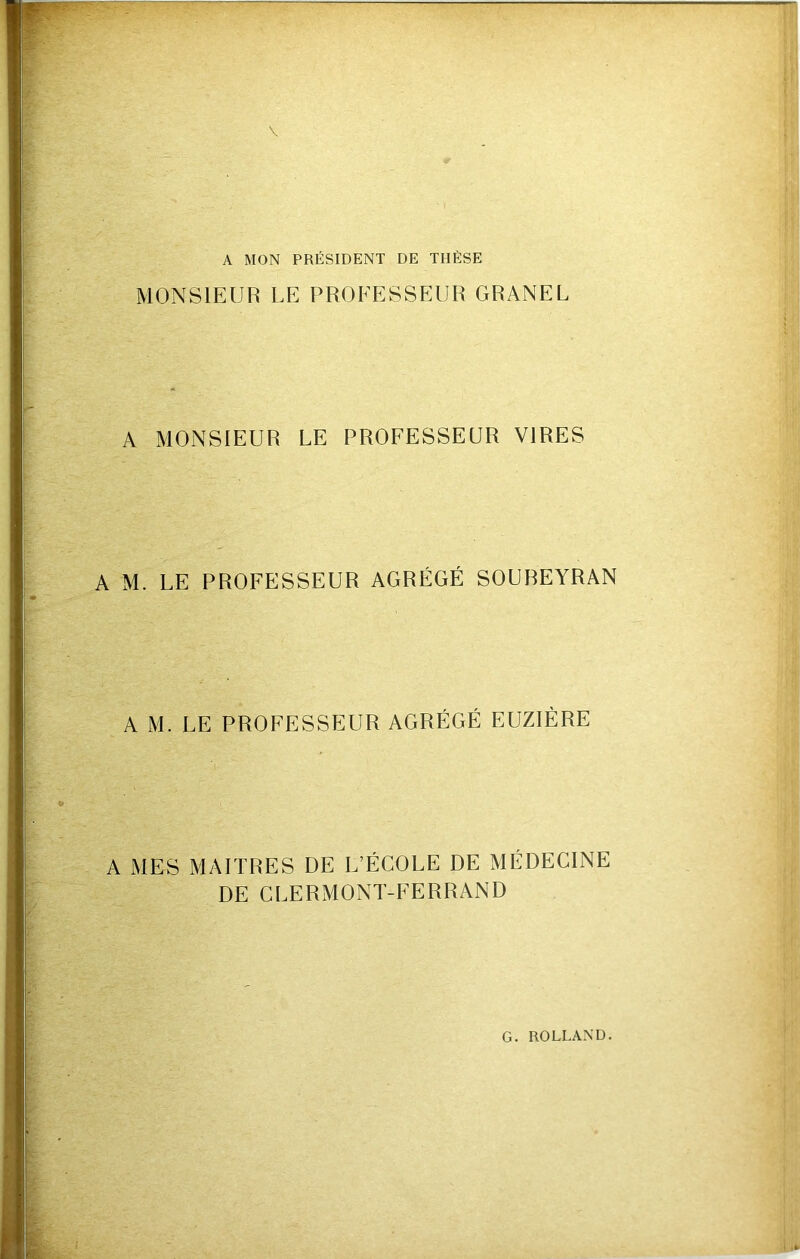A MON PRÉSIDENT DE THÈSE MONSIEUR LE PROEESSEUR GRANEL A MONSIEUR LE PROFESSEUR VIRES A M. LE PROFESSEUR AGRÉGÉ SOUBEYRAN A M. LE PROFESSEUR AGRÉGÉ EUZIÈRE A MES MAITRES DE L’ÉCOLE DE MÉDECINE DE CLERMONT-FERRAND