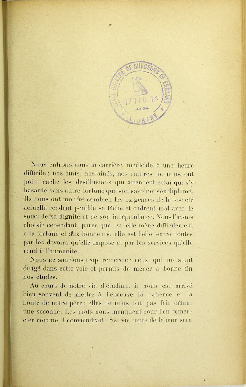 Nous cnlrons-dans la carrière médicale à une heure diflicilc ; nos amis, nos aînés, nos maîtres ne nous ont point caché les désillusions qui attendent celai qui s’y hasarde sans autre fortune que son savoir et son diplôme. Ils nous ont montré combien les exigences de la société actuelle rendent pénible sa tâche et cadrent mat avec le souci de*sa dignité et de son indépendance. Nous l’avons choisie cependant, parce que, si elle mène diflicilement à la fortune et fftix honneurs, elle est belle entre toutes par les devoirs qu’elle impose et par les services qu’elle rend à l’humanité. Nous ne saurions trop remercier ceux qui nous ont dirigé dans cette voie et permis de mener à bonne fin nos études. Au cours de notre vie d’étudiant il nous est arrivé bien souvent de mettre à l’épreuve la jiatience et la bonté de notre père: elles ne nous ont jias fait défaut une seconde. Les mots nous manquent pour l’en remer- cier comme il conviendrait. Sa vie toute de labeur sera