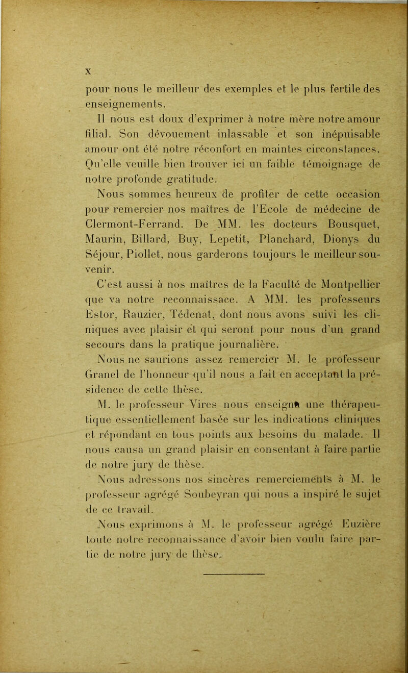 pour nous le meilleur des exemples et le plus fertile des enseignements. Il nous est doux d’exprimer à notre mère notre amour filial. Son dévouement inlassable et son inépuisable amour ont été notre réconfort en maintes circonslances. Qu’elle veuille bien trouver ici un faible témoignage de notre profonde gratitude. Nous sommes heureux de profiter de cette occasion pour remercier nos maîtres de l’Ecole de médecine de Clermont-Ferrand. De MM. les docteurs Bousquet, Maurin, Billard, Buy, Lepetit, Blanchard, Dionys du Séjour, Piollet, nous garderons toujours le meilleur sou- venir. C’est aussi à nos maîtres de la Faculté de Montpellier que va notre reconnaissace. A MM. les professeurs Estor, Rauzier, Tédenat, dont nous avons suivi les cli- niques avec plaisir et qui seront pour nous d’un grand secours dans la pratique journalière. Nous ne saurions assez remercier M. le professeur Granel de l’honneur qu’il nous a fait en accoptaîit la j)ré- sidence de cette thèse. M. le professeur Vires nous enseignai une théi-apeu- tique essentiellement basée sui* les indications clini<jues et répondant en tous points aux besoins du malade. 11 nous causa un grand plaisir en consentant à faire partie de notre jury de thèse. Nous adressons nos sincères reinerciemelits à M. le professeur agi'égé Soubeyran (jui nous a ins])iré le sujet de ce tiavail. Nous expiimons à M. le professiuir agrégé INizière tout(' noti'c reconnaissance d'avoir bi(Mi voulu faii’e pai- tic de notre jury de thèse.