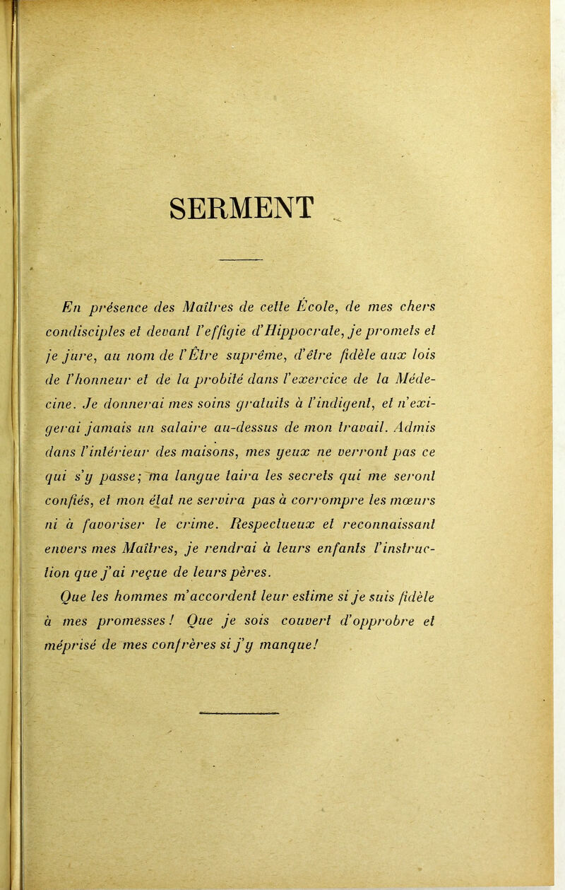 SERMENT . En présence des Maîtres de celle Ecole, de mes chers condisciples et devant Veffigie d'Hippocrate, je promets et je jure, au nom de l’Etre suprême, d’être fidèle aux lois de l’honneur et de la probité dans l’exercice de la Méde- cine. Je donnerai mes soins gratuits à l’indigent, et n’exi- gerai jamais un salaire au-dessus de mon travail. Admis dans l’intérieur des maisons, mes geiix ne verront pas ce qui s’g passe; ma langue taira les secrets qui me seront confiés, et mon étal ne servira pas à corrompre les mœurs ni à favoriser le crime. Respectueux el reconnaissant entiers mes Maîtres, je rendrai à leurs enfants Vinstruc- tion que j’ai reçue de leurs pères. Que les hommes m’accordent leur estime si je suis fidèle à mes promesses ! Que je sois couvert d’opprobre el méprisé de mes confrères si j’y manque!