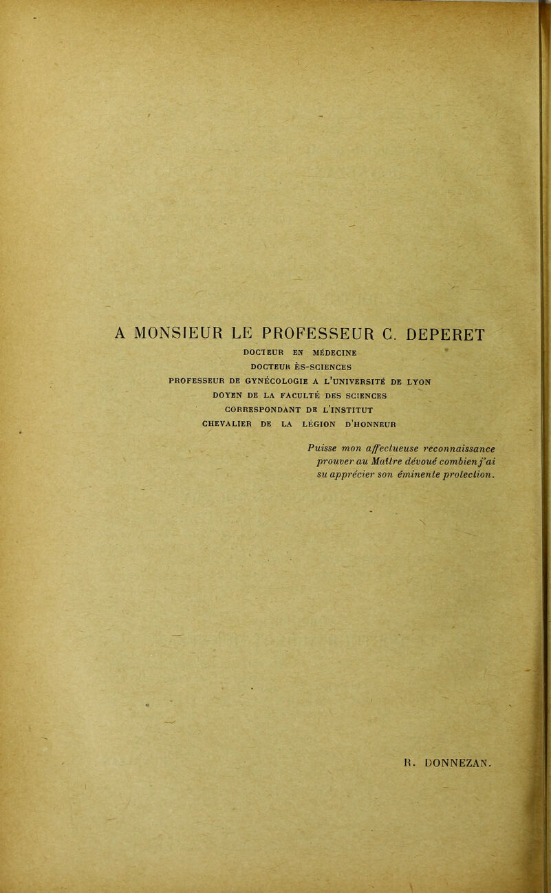 A MONSIEUR LE PROFESSEUR C. DEPERET DOCTEUR EN MÉDECINE DOCTEUR ÈS-SCIENCES PROFESSEUR DE GYNÉCOLOGIE A l’uNIVERSITÉ DE LYON DOYEN DE LA FACULTÉ DES SCIENCES CORRESPONDANT DE l’INSTITUT CHEVALIER DE LA LÉGION D’HONNEUR Puisse mon affectueuse reconnaissance prouver au Maître dévoué combien ai su apprécier son éminente protection.