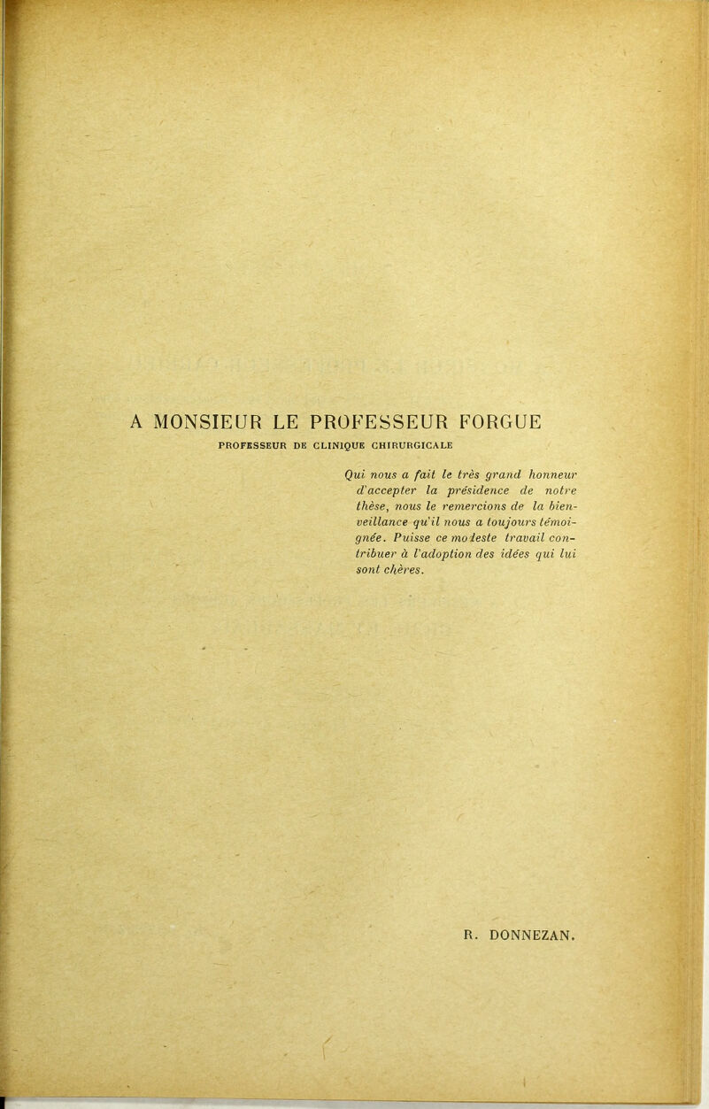 PROFESSEUR DE CLINIQUE CHIRURGICALE Qui nous a fait le très grand honneur d'accepter la présidence de notre thèse, nous le remercions de la bien- veillance qu'il 710US a toujow's témoi- gnée. Puisse ce modeste travail con- tribuer à l'adoption des idées qui lui sont chères.