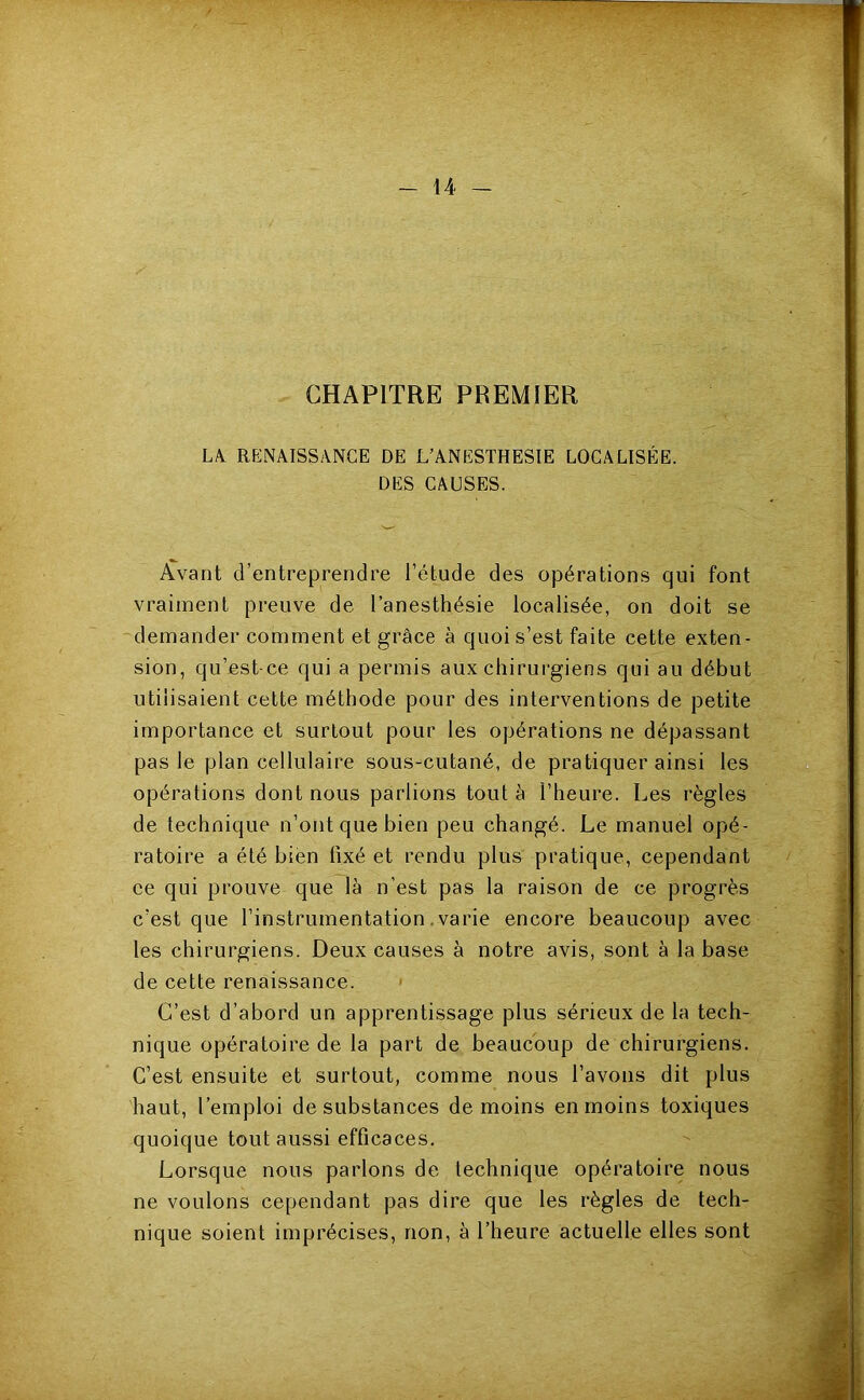 _ \A- - CHAPITRE PREMIER Lk RENAISSANCE DE L’ANESTHESIE LOCALISÉE. DES CAUSES. Avant d’entreprendre l’étude des opérations qui font vraiment preuve de l’anesthésie localisée, on doit se demander comment et grâce à quoi s’est faite cette exten- sion, qu’est-ce qui a permis aux chirurgiens qui au début utilisaient cette méthode pour des interventions de petite importance et surtout pour les opérations ne dépassant pas le plan cellulaire sous-cutané, de pratiquer ainsi les opérations dont nous parlions tout à l’heure. Les règles de technique n’ont que bien peu changé. Le manuel opé- ratoire a été bien fixé et rendu plus pratique, cependant ee qui prouve que là n’est pas la raison de ce progrès c’est que l’instrumentation .varie encore beaucoup avec les chirurgiens. Deux causes à notre avis, sont à la base de cette renaissance. > C’est d’abord un apprentissage plus sérieux de la tech- nique opératoire de la part de beaucoup de chirurgiens. C’est ensuite et surtout, comme nous l’avons dit plus haut, l’emploi de substances de moins en moins toxiques quoique tout aussi efficaces. Lorsque nous parlons de technique opératoire nous ne voulons cependant pas dire que les règles de tech- nique soient imprécises, non, à l’heure actuelle elles sont