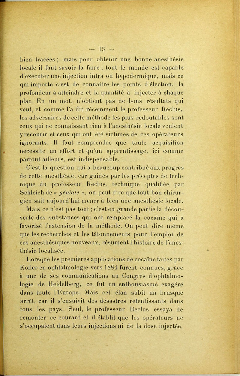 bien tracées ; mais pour obtenir une bonne anesthésie locale il faut savoir la faire ; tout le monde est capable d’exécuter une injection intra ou hypodermique, mais ce qui importe c’est de connaître les points d’élection, la profondeur à atteindre et la quantité à injecter à chaque plan. En un mot, n’obtient pas de bons résultats qui veut, et comme l’a dit récemment le professeur Reclus, les adversaires de cette méthode les plus redoutables sont ceux qui ne connaissant rien à l’anesthésie locale veulent y recourir et ceux qui ont été victimes de ces opérateurs ignorants. 11 faut comprendre que toute acquisition nécessite un effort et qu’un apprentissage, ici comme partout ailleurs, est indispensable. C’est la question quia beaucoup contribué aux progrès de cette anesthésie, car guidés par les préceptes de tech- nique du professeur Reclus, technique qualifiée par Schleich de « géniale », on peut dire que tout bon chirur- gien sait aujourd’hui mener à bien une anesthésie locale. Mais ce n’est pas tout ; c’est en grande partie la décou- verte des substances qui ont remplacé la cocaïne qui a favorisé l’extension de la méthode. On peut dire même que les recherches et les tâtonnements pour l’emploi de ces anesthésiques nouveaux, résument l’histoire de l’anes- thésie localisée. Lorsque les premières applications de cocaïne faites par Koller en ophtalmologie vers 1884 furent connues, grâce à une de ses communications au Congrès d’ophtalmo- logie de Heidelberg, ce fut un enthousiasme exagéré dans toute l’Europe. Mais cet élan subit un brusque arrêt, car il s’ensuivit des désastres retentissants dans tous les pays. Seul, le professeur Reclus essaya de remonter ce courant et il établit que les opérateurs ne s’occupaient dans leurs injections ni de la dose injectée,