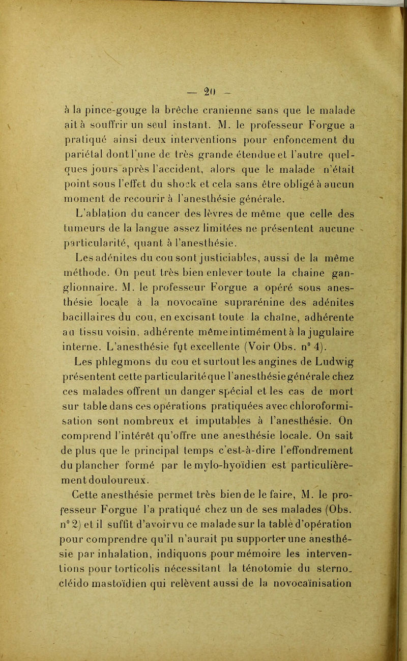 à la pince-gouge la brèche crânienne sans que le malade aità souffrir un seul instant. M. le professeur Forgue a pratiqué ainsi deux interventions pour enfoncement du pariétal dont l’une de très grande étendue et l’autre quel- ques jours''après l’accident, alors que le malade n’était point sous l’effet du shock et cela sans être obligé à aucun moment de recourir à l’anesthésie générale. L’ablation du cancer des lèvres de même que celle des tumeurs de la langue assez limitées ne présentent aucune particularité, quant à l’anesthésie. Les adénites du cou sont justiciables, aussi de la même méthode. On peut très bien enlever toute la chaine gan- glionnaire. M. le professeur Forgue a opéré sous anes- thésie locale à la novocaïne suprarénine des adénites bacillaires du cou, en excisant toute la chaîne, adhérente au tissu voisin, adhérente mêmeintimémentà la jugulaire interne. L’anesthésie fut excellente (Voir Obs. n“4). Les phlegmons du cou et surtout les angines de Ludwig présentent celte particularitéque l’anesthésiegénérale chez ces malades offrent un danger spécial et les cas de mort sur table dans ces opérations pratiquées avec chloroformi- sation sont nombreux et imputables à l’anesthésie. On comprend l’intérêt qu’offre une anesthésie locale. On sait de plus que le principal temps c’est-à-dire reffondrement du plancher formé par le mylo-hyoïdien est particulière- ment douloureux. Cette anesthésie permet très bien de le faire, M. le pro- fesseur L'orgue l’a pratiqué chez un de ses malades (Obs. n° 2) et il suffit d’avoirvu ce maladesur la table d’opération pour comprendre qu’il n’aurait pu supporter une anesthé- sie par inhalation, indiquons pour mémoire les interven- tions pour torticolis nécessitant la ténotomie du sterno. cléido mastoïdien qui relèvent aussi de la novocaïnisation