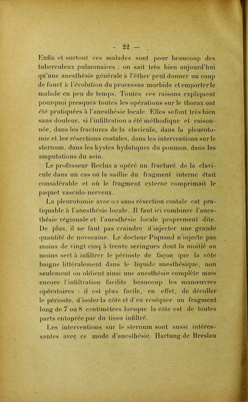 - 2-2- . Enfin et surtout ces malades sont pour beaucoup des tuberculeux pulmonaires ; on sait très bien aujourd’hui qu’une anesthésie générale à l’éther peut donner un coup de fouet à l’évolution du processus morbide etemporterle malade en peu de temps. Toutes ces raisons expliquent pourquoi presques toutes les opérations sur le thorax ont été pratiquées à l’anesthésie locale. Elles sefont très bien sans douleur, si l'infiltration a été méthodique et raison- née, dans les fractures de la clavicule, dans la pleuroto- mie et les résections costales, dans les interventions sur le sternum, dans les kystes hydatiques du poumon, dans les amputations du sein. Le professeur Reclus a opéré un fracturé de la clavi- cule dans un cas où la saillie du fragment interne était considérable et où le fragment externe comprimait le paquet vasculo-nerveux. La pleurotomie avec on sans résection costale est pra- tiquable h l’anesthésie locale. Il faut ici combiner l’anes- thésie régionale et l’anesthésie locale proprement dite. De plus, il ne faut pas craindre d’injecter une grande quantité de novocaïne. Le docteur Piquand n’injecte pas moins de vingt cinq à trente seringues dont la moitié au moins sert à infiltrer le périoste de façon que la côte baigne littéralement dans le liquide anesthésique, non seulement on obtient ainsi une anesthésie complète mais encore l’infiltration facilite beaucoup les manœuvres opératoires : il est plus facile, en effet, de décoller le périoste, d’isolerla côte et d’en réséquer un fragment long de 7 ou 8 centimètres lorsque la côte est de toutes parts entoprée par du tissu infiltré. Les interventions sur le sternum sont aussi intéres- santes avec ce mode d’anesthésie. Hartung de Breslau