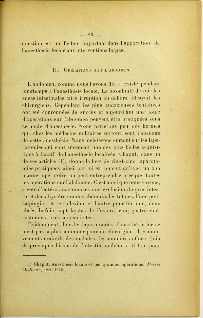 question est un facteur important dans l’application de l’anesthésie locale anx interventions larges. 111. Opérations sur l’abdomen L’abdomen, comme nous l’avons dit, a résisté pendant longtemps à l’anesthésie locale. La possibilité de voir les anses intestinales faire irruption au dehors effrayait les chirurgiens. Cependant les plus audacieuses tentatives ont été couronnées de succès et aujourd’hui une foule d’opérations sur l’abdomen peuvent être pratiquées sous ce mode d’anesthésie. Nous parlerons peu des hernies qui, chez les médecins militaires surtout, sont l’apanage de cette anesthésie. Nous insisterons surtout sur les lapa- rotomies qui sont sûrement une des plus belles acquisi- tions à l’actif de l’anesthésie localisée. Chaput, dans un de ses articles (I), donne la liste de vingt-cinq laparoto- mies pratiquées ainsi par lui et conclut qu’avec un bon manuel opératoire on peut entreprendre presque toutes les opérations sur l’abdomen. C’est ainsi que nous voyons, à côté d’entéro-anastomoses une exclusion du gros intes- tine! deux hystérectomies abdominales totales. Lune pour salpingite et rétroflexion et l’autre pour fibrome, deux abcès du foie, sept kystes de l’ovaire, cinq gastro-enté- rostomies, trois appendicites. Evidemment, dans les laparotomies, l’anesthésie locale n’est pas la plus commode pour un chirurgien. Les mou- vements craintifs des malades, les moindres efforts (loin de provoquer l’issue de l’intestin au dehors ; il faut pour (1) Chaput. Anesthésie locale et les grandes opérations. Presse Médicale^ avril 1910.