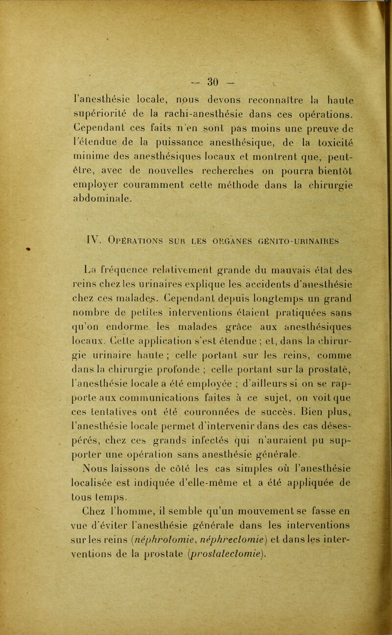 l’anesthésie locale, nous devons reconnaître la haute supériorité de la rachi-anesthésie dans ces opérations. Cependant ces faits n’en sont pas moins une preuve de hélendue de la puissance anesthésique, de la toxicité minime des anesthésiques locaux et montrent que, peut- être, avec de nouvelles recherches on pourra bientôt employer couramment cette méthode dans la chirurgie abdominale. IV. Opérations sur [.es organes génito-urinaires La fréijuence relativement grande du mauvais état des reins chez les urinaires explique les accidents d’anesthésie chez ces maladejs. Cependant depuis longtemps un grand nombre de petites interventions étaient pratiquées sans qu’on endorme les malades grâce aux anesthésiques locaux. Cette application s’est étendue ; et, dans la chirur- gie urinaire haute ; celle portant sur les reins, comme dans la chirui’gie profonde; celle portant sur la prostatè, l’anesthésie locale a été employée ; d’ailleurs si on se rap- porte aux communications faites à ce sujet, on voit que ces tentatives ont été couronnées de succès. Bien plus, l’anesthésie locale permet d’intervenir dans des cas déses- pérés, chez ces grands infectés qui n’auraient pu sup- poi'ter une opération sans anesthésie générale. Nous laissons de côté les cas simples où l’anesthésie localisée est indiquée d’elle-même et a été appliquée de tous temps. Chez l’homme, il semble qu’un mouvement se fasse en vue d'éviter l’anesthésie générale dans les interventions sur les reins [néphrotomie, néphrectomie) et dans les inter- ventions de la prostate [prostatectomie).