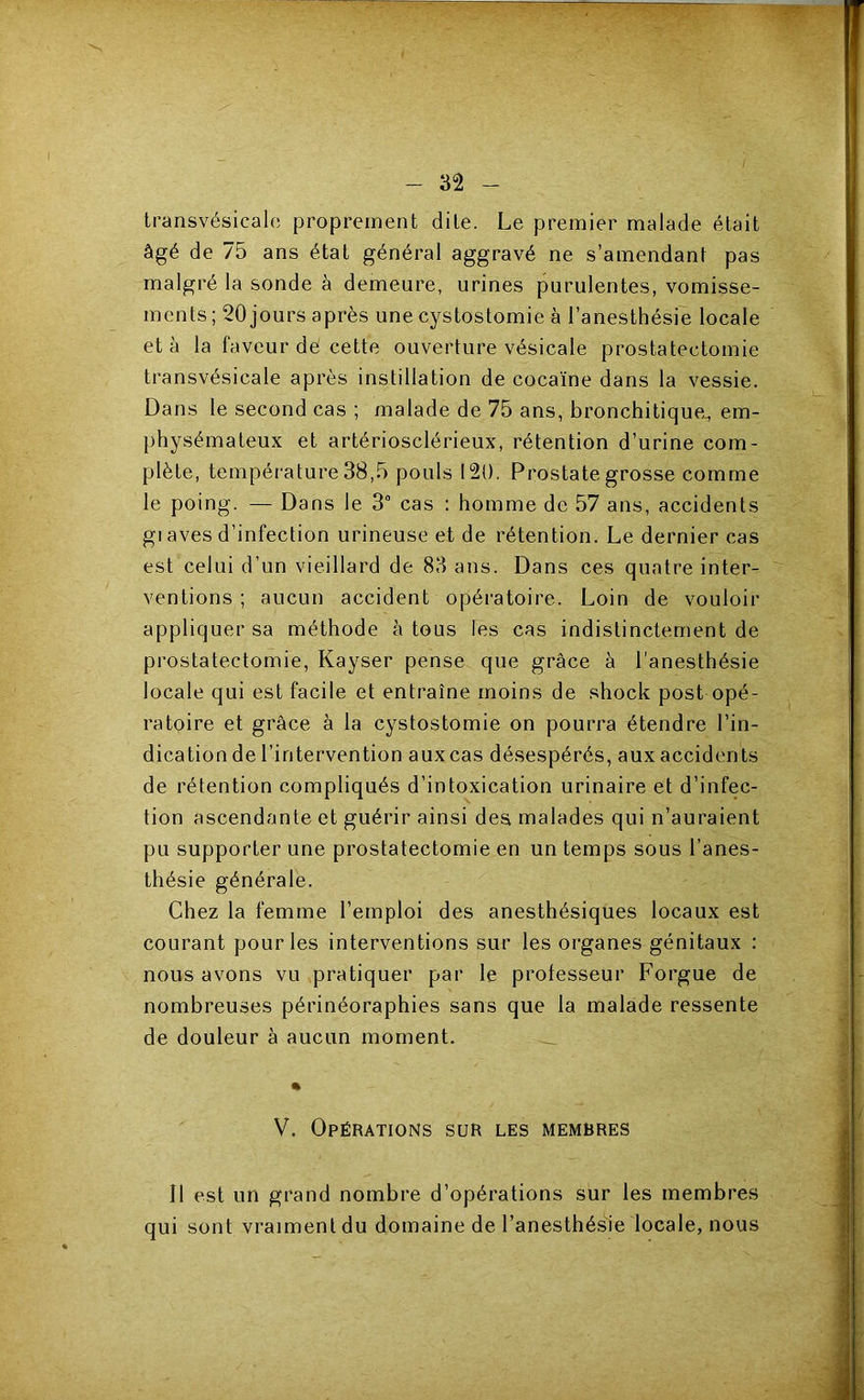 I - transvésicalc proprement dite. Le premier malade était âgé de 75 ans état général aggravé ne s’amendant pas malgré la sonde à demeure, urines purulentes, vomisse- ments ; 20 jours après une cystostomie à l’anesthésie locale et à la faveur dé cette ouverture vésicale prostatectomie transvésicale après instillation de cocaïne dans la vessie. Dans le second cas ; malade de 75 ans, bronchitique., em- physémateux et artériosclérieux, rétention d’urine com- plète, température 38,5 pouls 120. Prostate grosse comme le poing. — Dans le 3 cas : homme de 57 ans, accidents giaves d’infection urineuse et de rétention. Le dernier cas est celui d’un vieillard de 83 ans. Dans ces quatre inter- ventions ; aucun accident opératoire. Loin de vouloir appliquer sa méthode à tous les cas indistinctement de prostatectomie, Kayser pense que grâce à l'anesthésie locale qui est facile et entraîne moins de shock post opé- ratoire et grâce à la cystostomie on pourra étendre l’in- dication de l’intervention aux cas désespérés, aux accidents de rétention compliqués d’intoxication urinaire et d’infec- tion ascendante et guérir ainsi des malades qui n’auraient pu supporter une prostatectomie en un temps sous l’anes- thésie générale. Chez la femme l’emploi des anesthésiques locaux est courant pour les interventions sur les organes génitaux : nous avons vu pratiquer par le professeur Forgue de nombreuses périnéoraphies sans que la malade ressente de douleur à aucun moment. ^ % V. Opérations sur les membres Il est un grand nombre d’opérations sur les membres qui sont vraiment du domaine de l’anesthésie locale, nous ütVAarrJirtfciiik