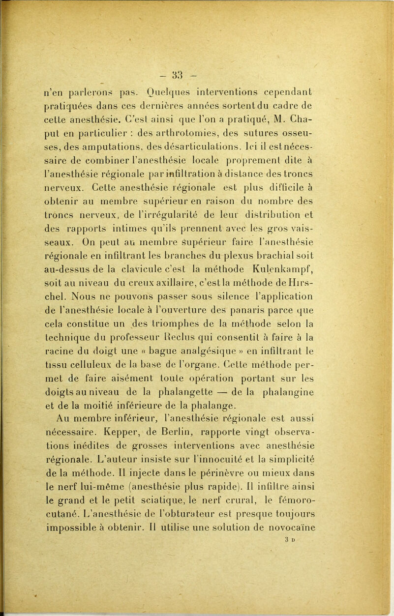 n’en parlerons pas. Quelques interventions cependant pratiquées dans ces dernières années sortent du cadre de cette anesthésie. C’est ainsi que l’on a pratiqué, M. Cha- put en particulier : des arthrotomies, des sutures osseu- ses, des amputations, des désarticulations. Ici il estnéces- saire de combiner l’anesthésie locale proprement dite à l’anesthésie régionale par infiltration à distance des troncs nerveux. Cette anesthésie régionale est plus difficile à obtenir au membre supérieur en raison du nombre des troncs nerveux, de l’irrégularité de leur distribution et des rapports intimes qu’ils prennent avec les gros vais- seaux. On peut au membre ê^upérieur faire l’anesthésie régionale en infiltrant les branches du plexus brachial soit au-dessus de la clavicule c’est la méthode Kulenkampf, soit au niveau du creux axillaire, c’est la méthode de Hirs- chel. Nous ne pouvons passer sous silence l’application de l’anesthésie locale à l’ouverture des panaris parce que cela constitue un des triomphes de la méthode selon la technique du professeur Reclus qui consentit h faire à la racine du doigt une « bague analgésique » en infiltrant le tissu celluleux de la base de l’organe. Cette méthode per- met de faire aisément toute opération portant sur les doigts au niveau de la phalangette — delà phalangine et de la moitié inférieure de la phalange. Au membre inférieur, l’anesthésie régionale est aussi nécessaire. Kepper, de Berlin, rapporte vingt observa- tions inédites de grosses interventions avec anesthésie régionale. L’auteur insiste sur l’innocuité et la simplicité de la méthode. Il injecte dans le périnèvre ou mieux dans le nerf lui-même (anesthésie plus rapide). 11 infiltre ainsi le grand et le petit sciatique, le nerf crural, le fémoro- cutané. L’anesthésie de l’obturateur est presque toujours impossible à obtenir. Il utilise une solution de novocaïne 3 D