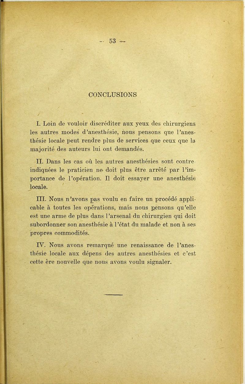 CONCLUSIONS I I. Loin de vouloir discréditer aux yeux des chirurgiens les autres modes d’anesthésie, nous pensons que l’anes- thésie locale peut rendre plus de services que ceux que la majorité des auteurs lui ont demandés. II. Dans les cas où les autres anesthésies sont contre indiquées le praticien ne- doit plus être arrêté par l’im- portance de l’opération. Il doit essayer une anesthésie locale. in. Nous n’avons pas voulu en faire un procédé appli- cable à toutes les opérations, mais nous pensons qu’elle est une arme de plus dans 1 ’arsenal du chirurgien qui doit subordonner son anesthésie à l’état du malade et non à ses propres commodités. ru. Nous avons remarqué une renaissance de l’anes- thésie locale aux dépens des autres anesthésies et c’est cette ère nouvelle que nous avons voulu signaler.