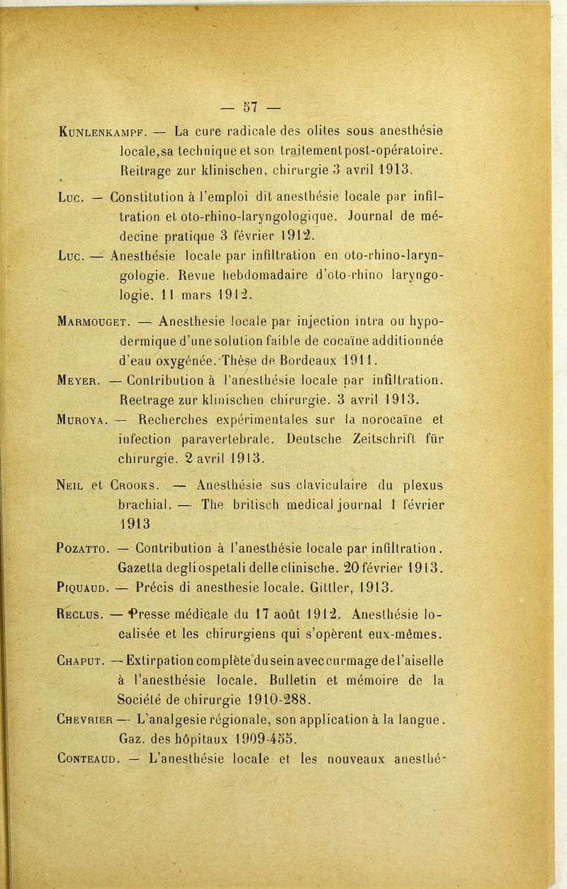 Kunlenkampf. — La cure radicale des olit.es sous anesthésie locale,sa technique et son traiteraenlpost-opératoire. Reitrage zur klinischen, chirurgie 3 avril 1913. Luc. — Constitution à l’emploi dit anesthésie locale par infil- tration et oto-rhino-laryngologique. Journal de mé- decine pratique 3 février 191':2. Luc. — Anesthésie locale par infiltration en oto-rhino-laryn- gologie. Revue hebdomadaire d’oto-rhino laryngo- logie. 11 mars 191:2. Marmouget. — Anesthesie locale par injection intra ou hypo- dermique d’unesolution faible de cocaïne additionnée d’eau oxygénée. Thèse de Rordeaux 1911. Meyer. — Contribution à l’anesthésie locale par infiltration. Reetrage zur klinischen chirurgie. 3 avril 1913, Muroya. — Recherches expérimentales sur la norocaïne et infection paravertebrale. Deutsche Zeitschrift für chirurgie. 2 avril 1913. Neil et Crooks. — Anesthésie sus claviculaire du plexus brachial.— The britisch medical journal 1 février 1913 PozATTO. — Contribution à l’anesthésie locale par infiltration. Gazetta degliospetali delle clinische. 20 février 1913. PiQUAUD, — Précis di anesthesie locale, Gittler, 1913, Reclus. —Presse médicale du 17 août 1912. Anesthésie lo- calisée et les chirurgiens qui s’opèrent eux-mêmes, Chaput. — Extirpation complète du sein aveccurmage de l’aiselle à l’anesthésie locale. Rulletin et mémoire de la Société de chirurgie 1910-288. Chevrier— L’analgesierégionale, son application à la langue. Gaz. des hôpitaux 1909-455. CoNTEAUD. L’anesthésie locale et les nouveaux anesthé-