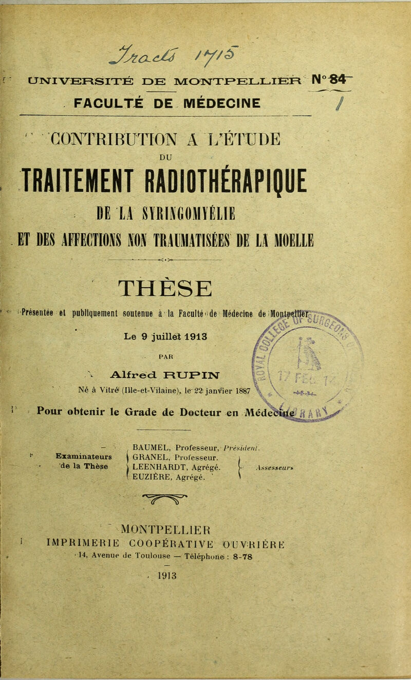 jy/à UNIVERSITÉ DE MONTPELLIER N’84~ FACULTÉ DE MÉDECINE ' CONTRIBUTION A L’ÉTUDE DU TRAITEMENT RADIOTHÉRAPIQUE DE LA SÏRINGOMVÉLIE ET DES AFFECTIONS NON TRAUMATISÉES DE LA MOELLE THÈSE Présentée et publiquement soutenue à la Faculté - de Le 9 juillet 1913 PAR A Alfred RUPIN Né à Vitré (Ille-et-Vilaine), le' 22: janvier 1887 Pour obtenir le Grade de Docteur en iV - BAUMEL, Professeur, Président. Examinateurs j GRANEL, Professeur. i de la Thèse \ LEENHARDT, Agrégé. | ' Assesseurs \ EUZIÈRE, Agrégé. ' ' MONTPELLIER IMPRIME ITIE COOPÉRATIVE OUVRIÈRE • 14, Avenue de Toulouse — Téléphone: 8-78 1913