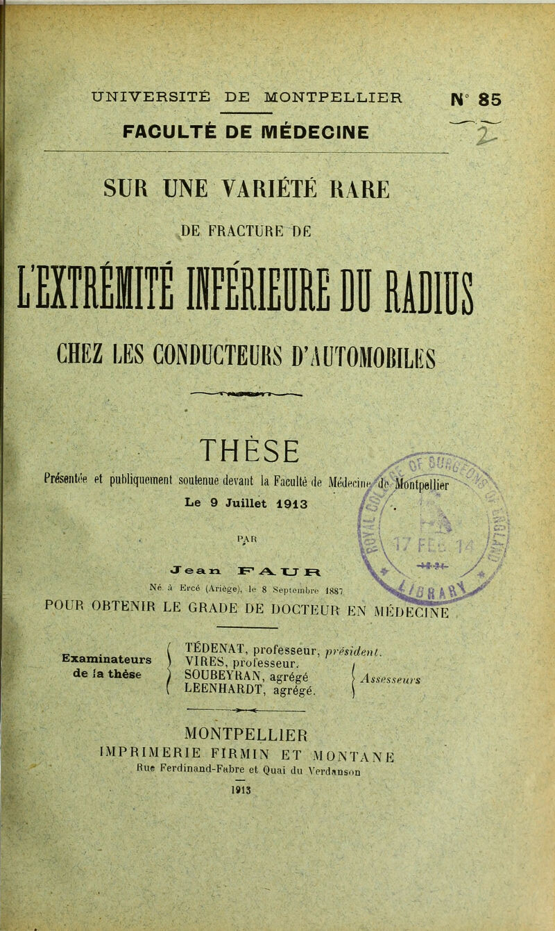 UNIVERSITÉ DE MONTPELLIER N° 85 FACULTÉ DE MÉDECINE SUR UNE VARIÉTÉ RARE DE FRACTURE DE CHEZ LES CONDUCTEURS D’AUTOMOBILES THÈSE PrésentAfi et publiquement soutenue devant la Faculté de Médecine, do Le 9 Juillet 1913 PAR Jeaia. F* A. X_T Né à Krcé (Ariège), le 8 Septembre 1881 -M-3+- ■ ?, ^ POUR OBTENIR LE GRADE DE DOCTEUR EN MÉDECINE . ( TÉDENAT, professeur, président. Examinateurs ) VIRES, professeur. de la thèse ^ SOUBEYRAN, agrégé ( LEENHARDT, agrégé. Assesseurs MONTPELLIER IMPRIMERIE FIRMIN ET MONTANE Rue Ferdinand-Fttbre et Quai du Verdanson 1»13