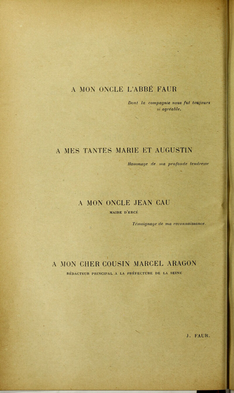 A MON ONCLE L’ABBÉ FAUR Dont la compagnie nous fut toujours si agréable. A MES TANTES MARIE ET AUGUSTIN Hommage de ma profonde tendresse A MON ONCLE JEAN CAU MAIRE d'eRCÉ Témoignage de ma reconnaissance. A MON CHER COUSIN MARCEL ARAGON RÉDACTEUR PRINCIPAL A LA PRÉFECTURE DE LA SEINE