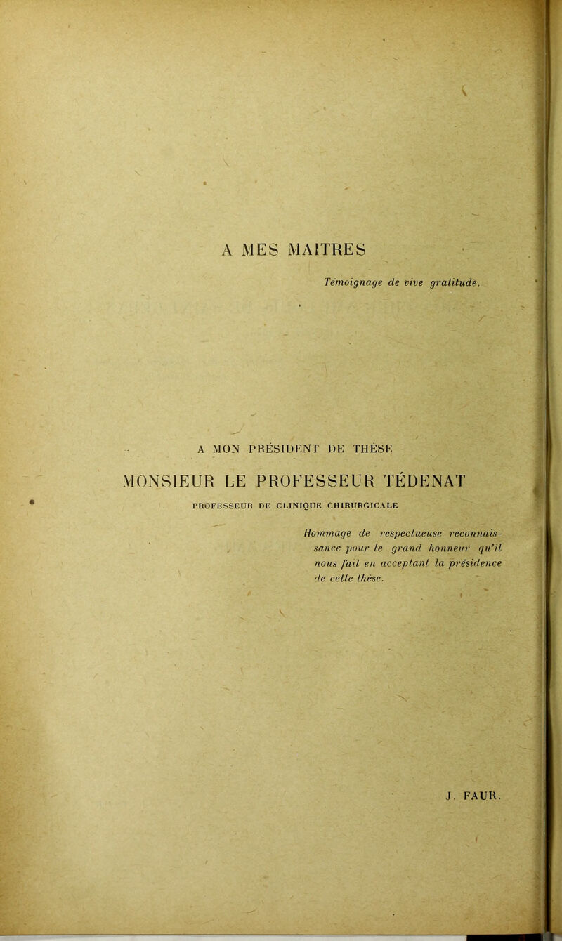 A MES MAITRES Témoignage de vive gratitude. A MON PRÉSIUriNT DE THÈSE MONSIEUR LE PROFESSEUR TÉDENAT PROFESSEUR DE CLINIQUE CHIRURGICALE Hommage de respectueuse reconnais- sance pour le grand honneur qu'il nous fait en acceptant la présidence de celte thèse.