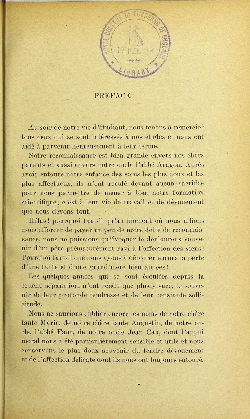 PREFACE Au soir de notre vie d’étudiant, nous tenons à remercier tous ceux qui se sont intéressés à nos études et nous ont aidé à parvenir heureusement à leur terme. Notre reconnaissance est bien grande envers nos chers 1 parents et aussi envers notre oncle l’abbé Aragon. Après % ' avoir entouré notre enfance des soins les plus doux et les K? plus affectueux, ils n’ont reculé devant aucun sacrifice pour nous permettre de mener à bien notre formation scientifique ; c’est à leur vie de travail et de dévouement - que nous devons tout. Hélas! pourquoi faut-il qu’au moment où nous allions nous efforcer de payer un peu de notre dette de reconnais sance, nous ne puissions qu’évoquer le douloureux souve- nir d’un père prématurément ravi à l’affection des siens: ' Pourquoi faut-il que nous ayons à déplorer encore la perte d’une tante et d’une grand’mère bien aimées! fZ. Les quelques années qui se sont écoulées deiDuis la I cruelle séparation, n’ont rendu que plus vivace, le souve- nir de leur profonde tendresse et de leur constante solli- citude. Nous ne saurions oublier encore les noms de notre chère tante Marie, de notre chère tante Augustin, de notre on- ^ de, l’abbé Faur, de notre oncle Jean Cau, dont l’appui K- moral nous a été particulièrement sensible et utile et nous -  conservons le plus doux souvenir du tendre dévouemeni et de l’affection délicate dont ils nous ont toujours entouré.