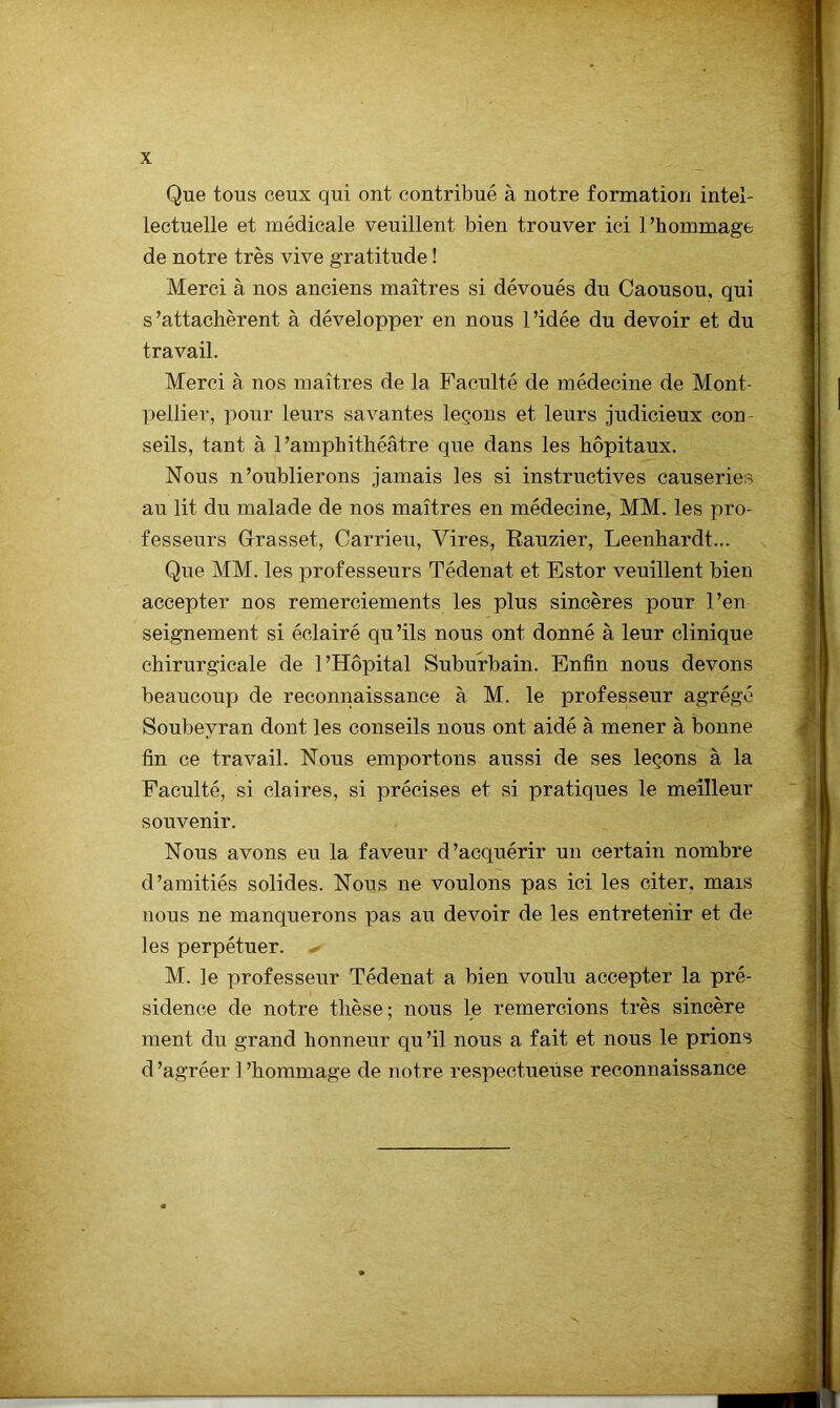 Que tous ceux qui ont contribué à notre formation intel- lectuelle et médicale veuillent bien trouver ici Phommage de notre très vive gratitude ! Merci à nos anciens maîtres si dévoués du Caousou, qui s’attachèrent à développer en nous l’idée du devoir et du travail. Merci à nos maîtres de la Faculté de médecine de Mont- pellier, pour leurs savantes leçons et leurs judicieux con- seils, tant à l’amphithéâtre que dans les hôpitaux. Nous n’oublierons jamais les si instructives causeries au lit du malade de nos maîtres en médecine, MM. les pro- fesseurs Grasset, Carrieu, Vires, Eauzier, Leenhardt... Que MM. les professeurs Tédenat et Ester veuillent bien accepter nos remerciements les plus sincères pour l’en seignement si éclairé qu ’ils nous ont donné à leur clinique chirurgicale de l’Hôpital Suburbain. Enfin nous devons beaucoup de reconnaissance à M. le professeur agrégé Soubeyran dont les conseils nous ont aidé à mener à bonne fin ce travail. Nous emportons aussi de ses leçons à la Faculté, si claires, si précises et si pratiques le meilleur souvenir. Nous avons eu la faveur d’acquérir un certain nombre d’amitiés solides. Nous ne voulons pas ici les citer, mais nous ne manquerons pas au devoir de les entretenir et de les perpétuer. -• M. le professeur Tédenat a bien voulu accepter la pré- sidence de notre thèse; nous le remercions très sincère ment du grand honneur qu’il nous a fait et nous le prions d ’agréer 1 ’hommage de notre respectueuse reconnaissance