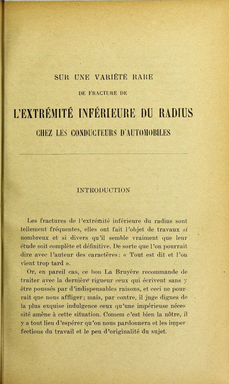 SUR UNE VARIÉTÉ RARE DE FRACTURE DE L’EXTRÉMITÉ INFÉRIEURE DU RADIUS OKKZ LKS CONüUCriîUltS Ü’AÜTOJIOBILIÎS INTRODUCTION Les fractures de l’extrémité inférieure du radius sont tellement fréquentes, elles ont fait l’objet de travaux si nombreux et si divers qu’il semble vraiment que leur étude soit complète et définitive. De sorte que l’on pourrait dire avec l’auteur des caractères: « Tout est dit et l’on vient trop tard ». Or, en pareil cas, ce bon La Bruyère recommande de traiter avec la dernière’ rigueur ceux qui écrivent sans y être poussés par d’indispensables raisons, et ceci ne pour- rait que nous affliger; mais, par contre, il juge dignes do la plus exquise indulgence ceux qu’une impérieuse néces sité amène à cette situation. Comem c’est bien la nôtre, il y a tont lieu d ’espérer qu ’on nous pardonnera et les imper fections du travail et le peu d’originalité du sujet.