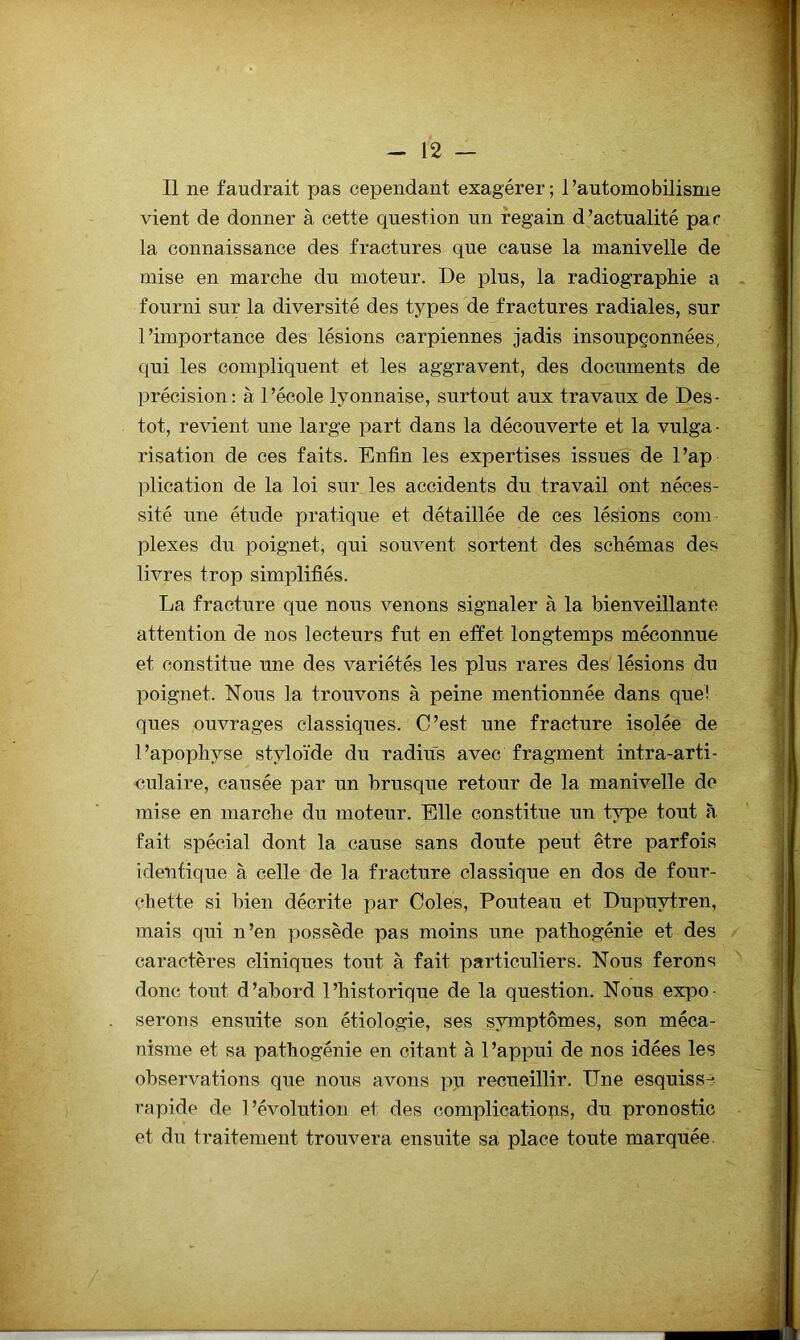Il ne faudrait pas cependant exagérer ; 1 ’automobilisme vient de donner à cette question un regain d’actualité par la connaissance des fractures que cause la manivelle de mise en marche du moteur. De plus, la radiographie a fourni sur la diversité des types de fractures radiales, sur l’importance des lésions carpiennes jadis insoupçonnées, qui les compliquent et les aggravent, des documents de précision: à l’école lyonnaise, surtout aux travaux de Des- tot, revient une large part dans la découverte et la vulga- risation de ces faits. Enfin les expertises issues de l’ap plication de la loi sur les accidents du travail ont néces- sité une étude pratique et détaillée dé ces lésions com plexes du poignet, qui souvent sortent des schémas des livres trop simplifiés. La fracture que nous venons signaler à la bienveillante attention de nos lecteurs fut en effet longtemps méconnue et constitue une des variétés les plus rares des lésions du poignet. Nous la trouvons à peine mentionnée dans que! ques ouvrages classiques. C’est une fracture isolée de l’apophyse styloïde du radius avec fragment intra-arti- nulaire, causée par un brusque retour de la manivelle de mise en marche du moteur. Elle constitue un type tout à fait spécial dont la cause sans doute peut être parfois identique à celle de la fracture classique en dos de four- chette si bien décrite par Coles, Pouteau et Dupuytren, mais qui n’en possède pas moins une pathogénie et des caractères cliniques tout à fait particuliers. Nous ferons donc tout d’abord l’historique de la question. Nous expo- serons ensuite son étiologie, ses symptômes, son méca- nisme et sa pathogénie en citant à l’appui de nos idées les observations que nous avons pu recueillir. TJne esquiss-^ rapide de l’évolution et des complicatiops, du pronostic et du traitement trouvera ensuite sa place toute marquée,