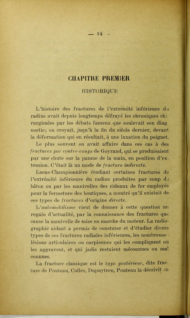 CHAPITRE PREMIER HISTORIQUE L’histoire des fractures de l’extrémité inférieure du radius avait depuis longtemps défrayé les chroniques chi rurg’icales par les débats fameux que soulevait son .diag nostic; on croyait, juqu’à la fin du siècle dernier, devant la déformation qui en résultait, à une luxation du poignet. Le ]d1us souvent on avait affaire dans ces cas à des fractures par contre-coups de Ooyrand, qui se produisaient par une chute sur la paume de la main, en position d’ex- tension. C ’était là un mode de fracture indirecte. Lucas-Championnière étudiant certaines fractures de l’extrémité inférieure du radius produites par coup di bâton ou par les manivelles des rideaux de fer employés pour la fermeture des boutiques, a montré qu’il existait de ces types de fractures d’origine directe. 1j’automobilisme vient de donner à cette question un regain d’actualité, par la connaissance des fractures que- cause la manivelle de mise en marche du moteur. La radio- graphie aidant a permis de constater et d’étudier divers types de ces fractures radiales inférieures, les nombreuse lésions articulaires ou carpiennes qui les compliquent ou les aggravent, et qui jadis restaient méconnues ou mal connues. La fracture classique est le type postérieur, dite frac- ture de Pouteau, Colles, Dupuytren, Pouteau la décrivit en