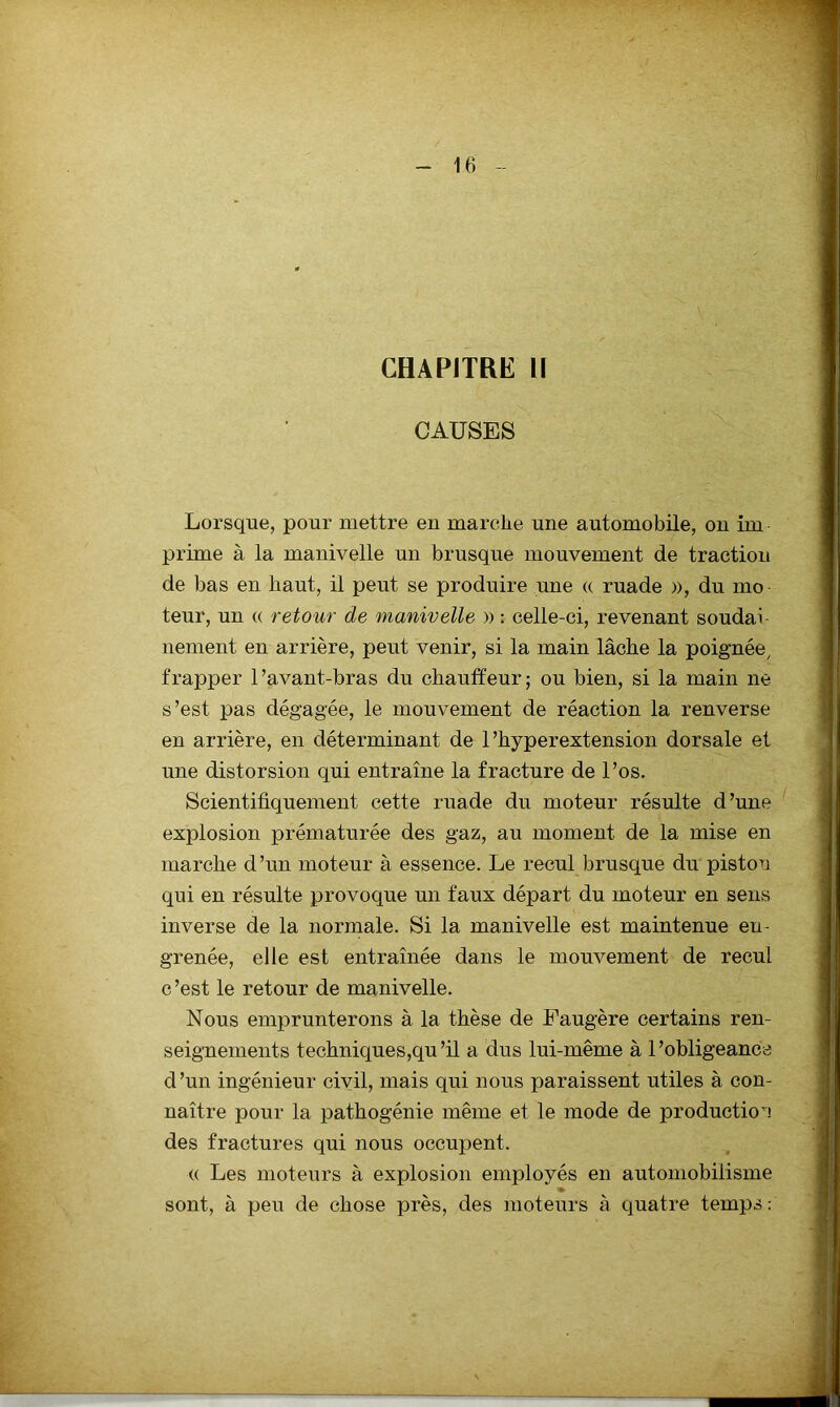 CHAPITRE H CAUSES Lorsque, pour mettre en marche une automobile, on im prime à la manivelle un brusque mouvement de traction de bas en haut, il peut se produire une « ruade », du mo teur, un « retour de manivelle » : celle-ci, revenant soudai nement en arrière, peut venir, si la main lâche la poignée^ frapper l’avant-bras du chauffeur; ou bien, si la main ne s’est pas dégagée, le mouvement de réaction la renverse en arrière, en déterminant de 1’hyperextension dorsale et une distorsion qui entraîne la fracture de l’os. Scientifiquement cette ruade du moteur résulte d ’une explosion prématurée des gaz, au moment de la mise en marche d ’un moteur à essence. Le recul brusque du piston qui en résulte provoque un faux départ du moteur en sens inverse de la normale. Si la manivelle est maintenue en- grenée, elle est entraînée dans le mouvement de recul c’est le retour de manivelle. Nous emprunterons à la thèse de Faugère certains ren- seignements techniques,qu’il a dus lui-même à l’obligeance d’un ingénieur civil, mais qui nous paraissent utiles à con- naître pour la pathogénie même et le mode de production des fractures qui nous occupent. (( Les moteurs à explosion employés en automobilisme » sont, à peu de chose près, des moteurs à quatre temps :
