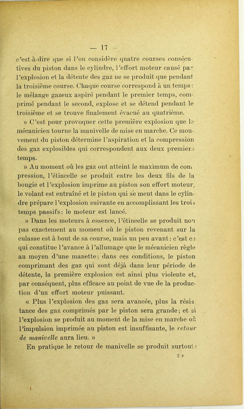 c’est-à-dire que si l’on considère quatre courses consécu- tives du piston dans le cylindre, l’etïort moteur causé par l’explosion et la détente des gaz ne se produit que pendant la troisième course. Chaque course correspond à un temps : le mélange gazeux aspiré pendant le premier temps, com- primé pendant le second, explose et se détend pendant le troisième et se trouve finalement évacué au quatrième. )) C ’est pour provoquer cette première explosion que le mécanicien tourne la manivelle de mise en marche. Ce mou- vement du piston détermine l’aspiration et la compression des gaz explosibles qui correspondent aux deux premiers temps. )) Au moment où les gaz ont atteint le maximum de com pression, l’étincelle se produit entre les deux fils de la bougie et l’explosion imprime au piston son effort moteur, le volant est entraîné et le piston qui se meut dans le cylin- dre prépare l’explosion suivante en accomplissant les trois temps passifs : le moteur est lancé. )) Dans les moteurs à essence, l’étincelle se produit non pas exactement au moment où le piston revenant sur la culasse est à bout de sa course, mais un peu avant : c’est ce qui constitue l’avance à l’allumage que le mécanicien règle au moyen d’une manette: dans ces conditions, le piston comprimant des gaz qui sont déjà dans leur période de détente, la première explosion est ainsi plus violente et, par conséquent, plus efficace au point de vue de la produc- tion d’un effort moteur puissant. ■(( Plus l’explosion des gaz sera avancée, plus la résis tance des gaz comprimés par le piston sera grande; et si l’explosion se produit au moment de la mise en marche où l’impulsion imprimée au piston est insuffisante, le retour de manivelle aura lieu. » En pratique le retour de manivelle se produit surtout; 2 F I