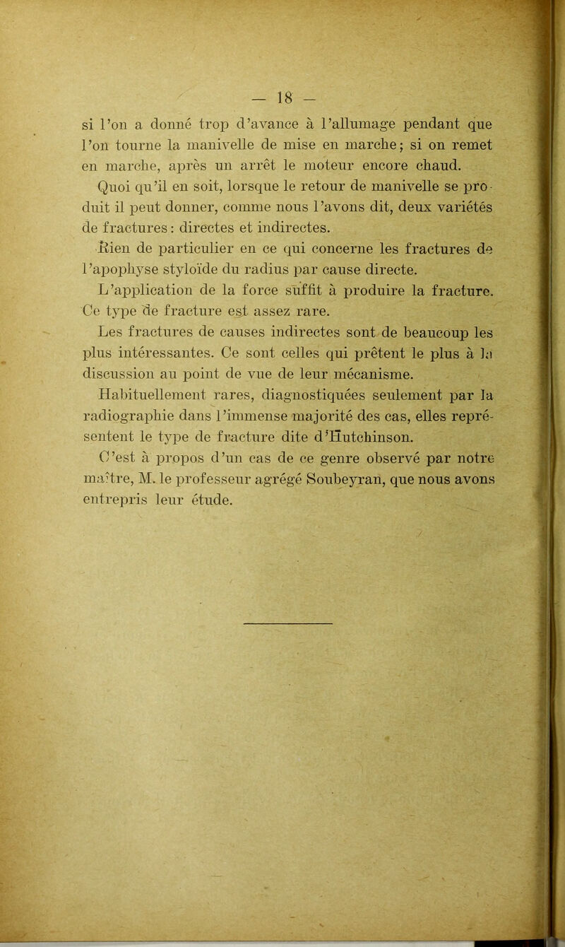 si l’on a donné trop d’avance à l’allnmage pendant que l’on tourne la manivelle de mise en marche; si on remet en marche, après un arrêt le moteur encore chaud. Quoi qu’il en soit, lorsque le retour de manivelle se pro duit il peut donner, comme nous 1 ’avons dit, deux variétés de fractures : directes et indirectes. Itien de particulier en ce qui concerne les fractures de 1 ’apophyse styloide du radius par cause directe. L’application de la force suffit à produire la fracture. Ce type de fracture e§.t assez rare. Les fractures de causes indirectes sont de beaucoup les plus intéressantes. Ce sont celles qui prêtent le plus à le discussion au point de vne de leur mécanisme. Habituellement rares, diagnostiquées seulement par la radiographie dans l’immense majorité des cas, elles repré- sentent le type de fracture dite d’Hutchinson. C’est à propos d’un cas de ce genre observé par notre maître, M. le professeur agrégé Soubeyran, que nous avons entrepris leur étude.