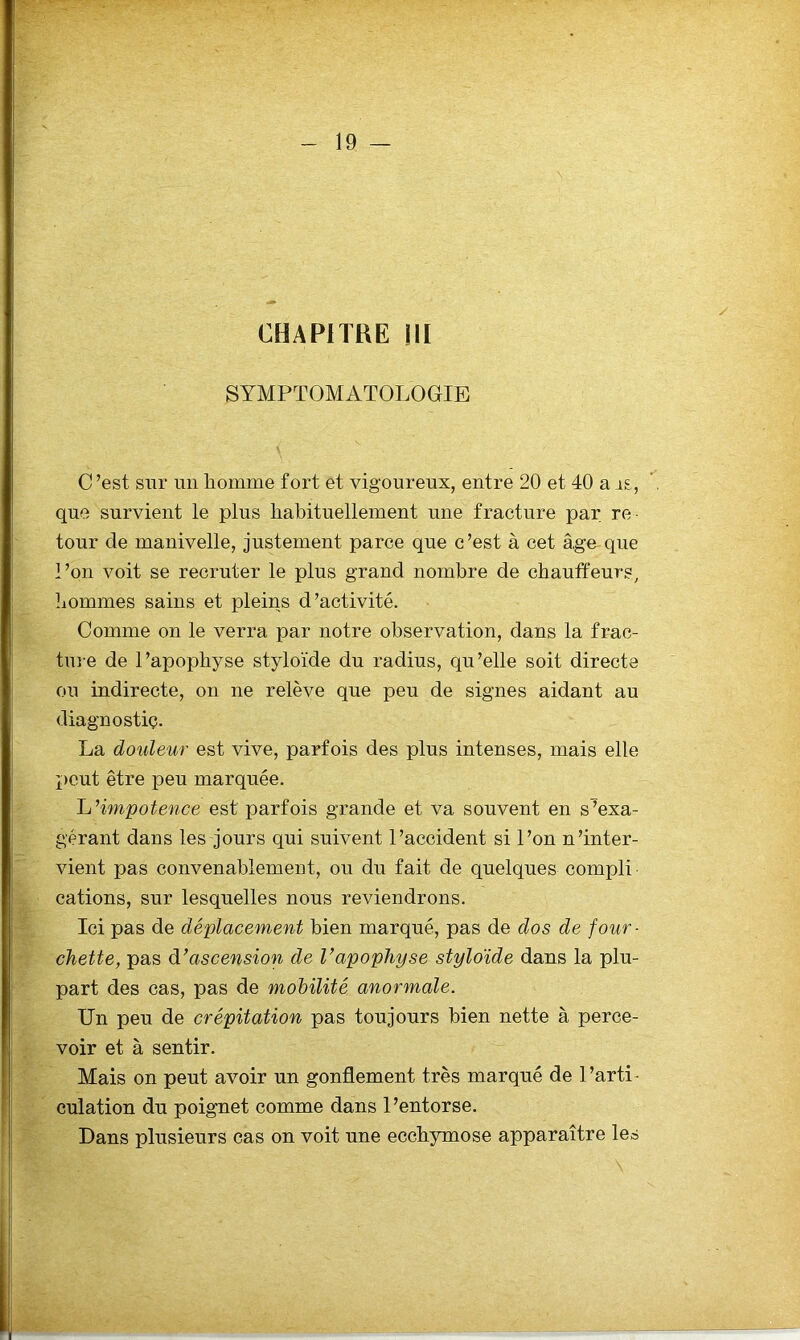 CHAPITRE ni SYMPTOMATOLOGIE C ’est sur un homme fort et vigoureux, entre 20 et 40 a rs, que survient le plus habituellement une fracture par. re- tour de manivelle, justement parce que c ’est à cet â.ge que l’on voit se recruter le plus grand nombre de chauffeurs, liommes sains et pleins d’activité. Comme on le verra par notre observation, dans la frac- tuie de l’apophyse styloïde du radius, qu’elle soit directe ou indirecte, on ne relève que peu de signes aidant au diagnostic. La douleur est vive, parfois des plus intenses, mais elle peut être peu marquée. h’impotence est parfois grande et va souvent en s^exa- gérant dans les jours qui suivent l’accident si l’on n’inter- vient pas convenablement, ou du fait de quelques compli ■ cations, sur lesquelles nous reviendrons. Ici pas de déplacement bien marqué, pas de dos de four- chette, pas à-’ascension de Vapophyse styloïde dans la plu- part des cas, pas de mobilité anormale. Un peu de crépitation pas toujours bien nette à perce- voir et à sentir. Mais on peut avoir un gonflement très marqué de 1 ’arti- culation du poignet comme dans l’entorse. Dans plusieurs cas on voit une ecchymose apparaître les