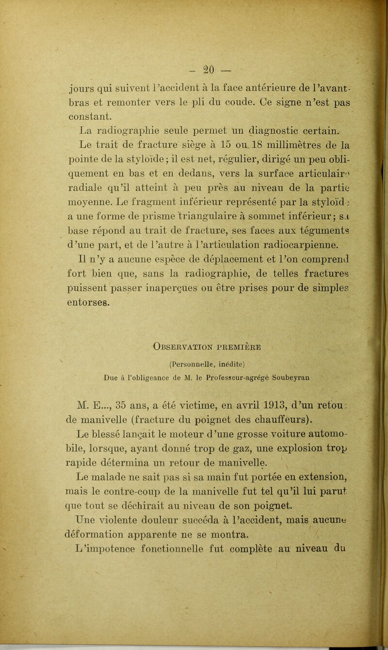 jours qui suivent l’accident à la face antérieure de l’avant- bras et remonter vers le pli du coude. Ce signe n’est pas constant. La radiographie seule permet un diagnostic certain. Le trait de fracture' siège à 15 ou 18 millimètres de la pointe de la styloïde ; il est net, régulier, dirigé un peu obli- quement en bas et en dedans, vers la surface articulaire radiale qu’il atteint à peu près au niveau de la partie moyenne. Le fragment inférieur représenté par la styloïd ;• a une forme de prisme triangulaire à sommet inférieur; sa base répond au trait de fracture, ses faces aux téguments d ’une part, et de 1 ’autre à 1 ’articulation radiocarpienne. Il n’y a aucune espèce de déplacement et l’on comprend fort bien que, sans la radiographie, de telles fractures puissent passer inaperçues ou être prises pour de simples entorses. Observation première (Personnelle, inédite) Due à l’obligeance de M. le Professeur-agrégé Soubeyran M. E..., 35 ans, a été victime, en avril 1913, d’un refon- de manivelle (fracture du poignet des chauffeurs). Le blessé lançait le moteur d’une grosse voiture automo- bile, lorsque, ayant donné trop de gaz, une explosion trop rapide détermina un retour de manivelle. Le malade ne sait pas si sa main fut portée en extension, mais le contre-coup de la manivelle fut tel qu’il lui parut que tout se déchirait au niveau de son poignet. Une violente douleur succéda à l’accident, mais aucune déformation apparente ne se montra. L’impotence fonctionnelle fut complète au niveau du