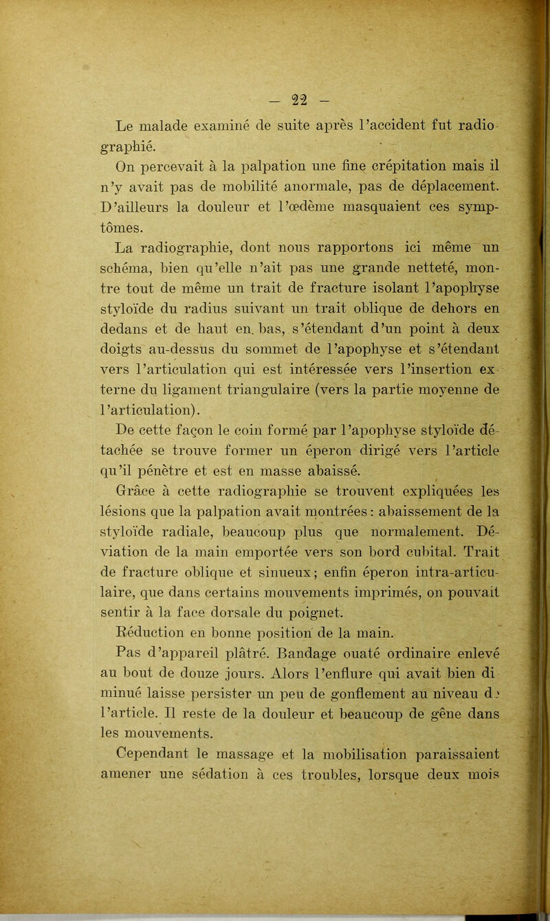 Le malade examiné de suite après l’accident fut radio- graphié. ' “ On percevait à la palpation une fine crépitation mais il n’y avait pas de mobilité anormale, pas de déplacement. D’ailleurs la douleur et l’oedème masquaient ces symp- tômes. La radiographie, dont nous rapportons ici même un schéma, bien qu’elle n’ait pas une grande netteté, mon- tre tout de même un trait de fracture isolant l’apophyse styloïde du radius suivant un trait oblique de dehors en dedans et de haut en. bas, s ’étendant d ’un point à deux doigts au-dessus du sommet de l’apophyse et s’étendant vers l’articulation qui est intéressée vers l’insertion ex terne du ligament triangulaire (vers la partie moyenne de l’articulation). De cette façon le coin formé par l’apophyse styloïde dé- tachée se trouve former un éperon dirigé vers l’article qu’il pénètre et est en masse abaissé. Grâce à cette radiographie se trouvent expliquées les lésions que la palpation avait rnontrées : abaissement de la styloïde radiale, beaucoup plus que normalement. Dé- viation de la main emportée vers son bord cubital. Trait de fracture oblique et sinueux; enfin éperon intra-articu- laire, que dans certains mouvements imprimés, on pouvait sentir à la face dorsale du poignet. Déduction en bonne position de la main. Pas d’appareil plâtré. Bandage ouaté ordinaire enlevé au bout de douze jours. Alors l’enflure qui avait bien di minué laisse persister un peu de gonflement au niveau d.,' l’article. Il reste de la douleur et beaucoup de gêne dans les mouvements. Cependant le massage et la mobilisation paraissaient amener une sédation à ces troubles, lorsque deux mois