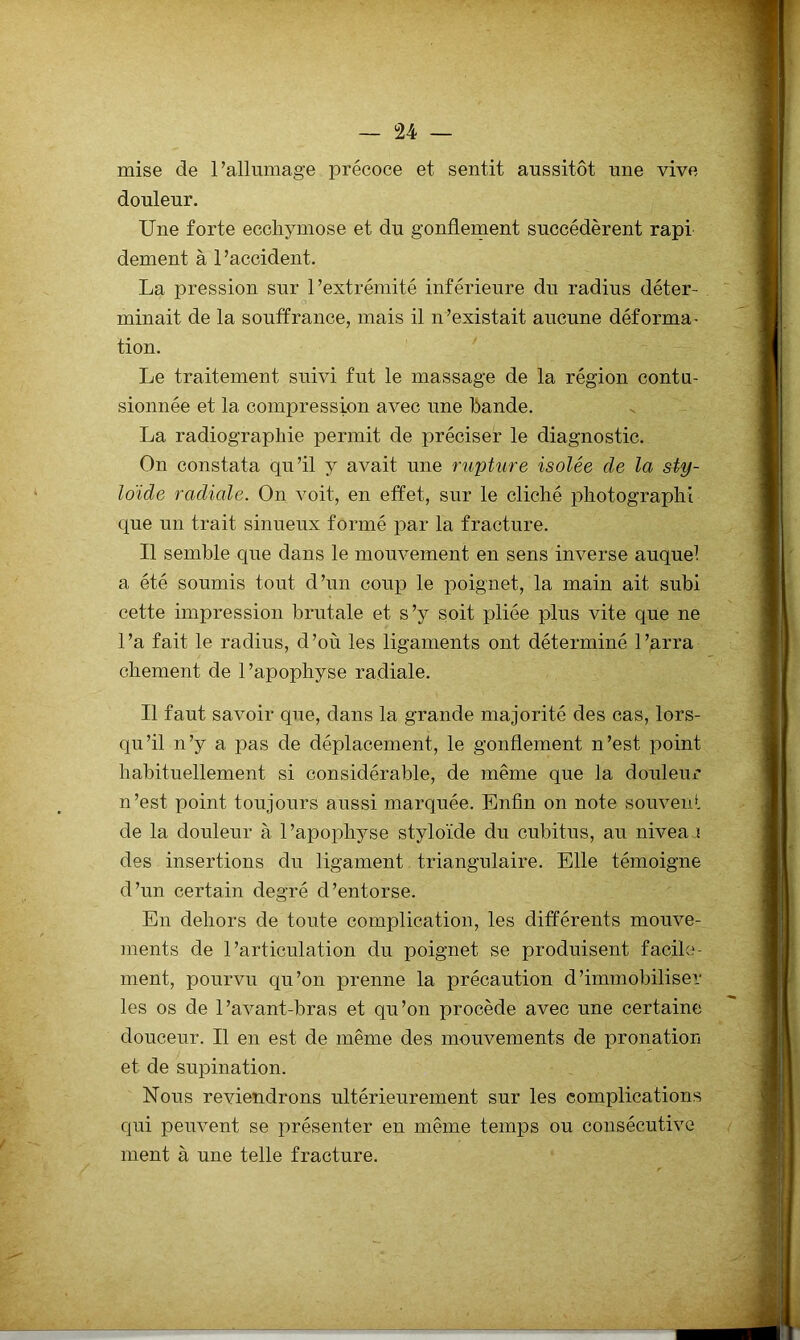 mise de l’allumage précoce et sentit aussitôt une vive douleur. Une forte ecchymose et du gonflement succédèrent rapi dement à l'accident. La pression sur l’extrémité inférieure du radius déter- minait de la souffrance, mais il n’existait aucune déforma- tion. Le traitement suivi fut le massage de la région contu- sionnée et la compression avec une hande. La radiographie permit de préciser le diagnostic. On constata qu’il y avait une rupture isolée de la sty- Idide radiale. On voit, en effet, sur le cliché photographi que un trait sinueux formé par la fracture. Il semble que dans le mouvement en sens inverse auquel a été soumis tout d’un coup le poignet, la main ait subi cette impression brutale et s’y soit pliée plus vite que ne l’a fait le radius, d’où les ligaments ont déterminé l’arra chement de l’apophyse radiale. Il faut savoir que, dans la grande majorité des cas, lors- qu’il n’y a pas de déplacement, le gonflement n’est point habituellement si considérable, de même que la douleur n’est point toujours aussi marquée. Enfin on note souvent de la douleur à l’apophyse styloïde du cubitus, au nivea ï des insertions du ligament triangulaire. Elle témoigne d’un certain degré d’entorse. En dehors de toute complication, les différents mouve- ments de l’articulation du poignet se produisent facile- ment, pourvu qu’on prenne la précaution d’immobiliser les os de l’avant-bras et qu’on procède avec une certaine douceur. Il en est de même des mouvements de pronation et de supination. Nous reviendrons ultérieurement sur les complications qui peuvent se présenter en même temps ou consécutive ment à une telle fracture.