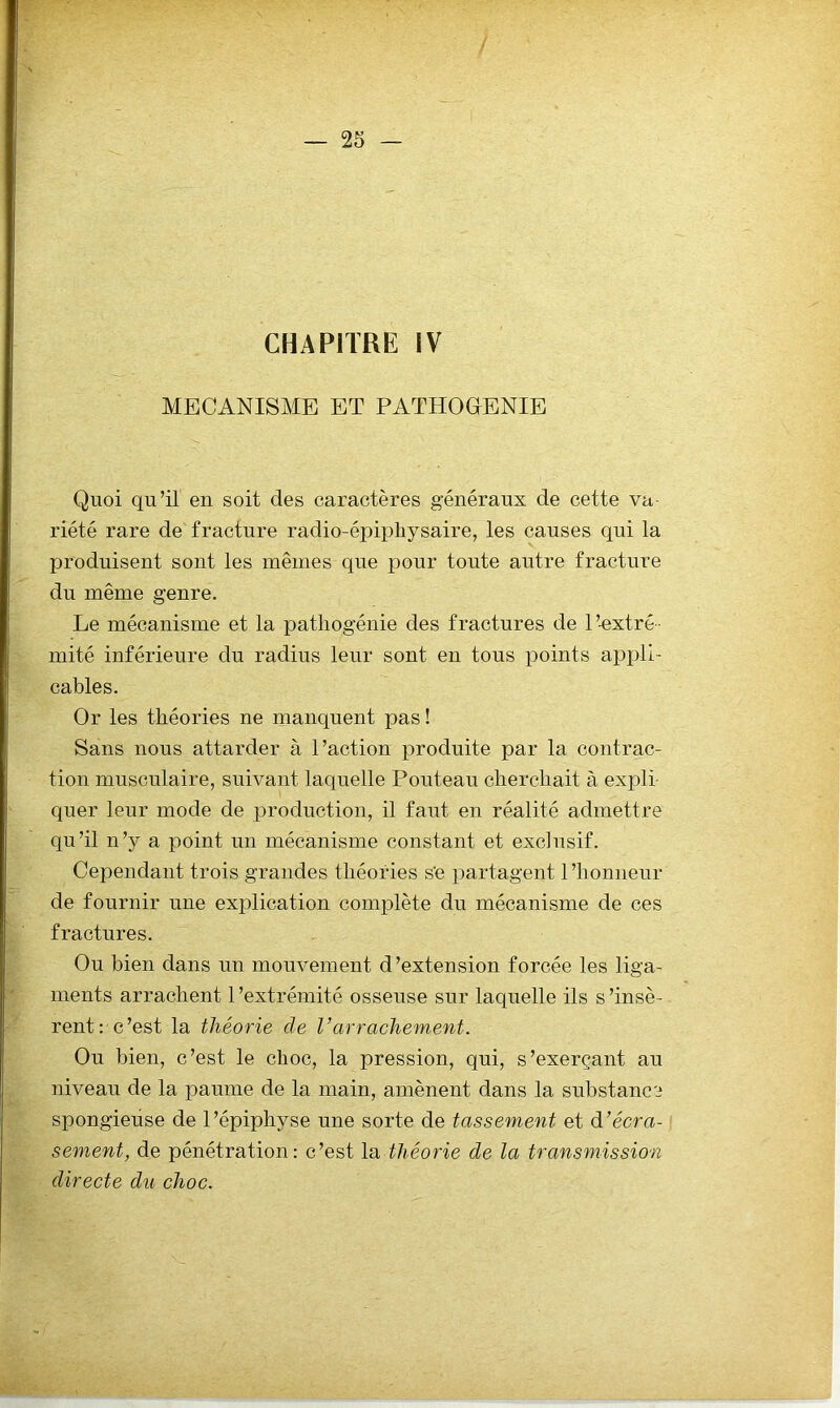 CHAPITRE IV MECANISME ET PATHOGENIE Quoi qu’il en soit des caractères généraux de cette va- riété rare de fracture radio-épipliysaire, les causes qui la produisent sont les mêmes que pour toute autre fracture du même genre. Le mécanisme et la patliogénie des fractures de l’-extré- mité inférieure du radius leur sont en tous i^oints appli- cables. Or les théories ne manquent pas ! Sans nous attarder à l’action produite par la contrac- tion musculaire, suivant laquelle Pouteau cherchait à expli- quer leur mode de production, il faut en réalité admettre qu’il n’y a point un mécanisme constant et exclusif. Cependant trois grandes théories s’e partagent 1 ’honneur de fournir une explication complète du mécanisme de ces fractures. Ou bien dans un mouvement d’extension forcée les liga- ments arrachent l’extrémité osseuse sur laquelle ils s’insè- rent: c’est la théorie de l’arrachement. Ou bien, c’est le choc, la pression, qui, s’exerçant au niveau de la paume de la main, amènent dans la substance spongieuse de l’épiphyse une sorte de tassement et à’écra- sement, de pénétration: c’est la théorie de la transmission directe du choc.