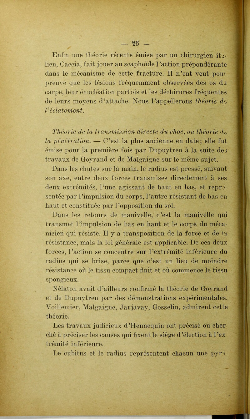 Enfin une théorie récente émise par un chirurgien it,i- lien, Caccia, fait jouer au scaphoïde l’action prépondérante dans le mécanisme de cette fracture. Il n’ent veut pou’ preuve que les lésions fréquemment observées des os d.i carpe, leur énucléation parfois et les déchirures fréquentes de leurs moyens d’attache. Nous l’appellerons théorie de V éclatement. Théorie de la transmission directe du choc, ou théorie di. la pénétration. — C’est la plus ancienne en date; elle fut émise pour la première fois par Dupuytren à la suite dei travaux de Groyrand et de Malgaigne sur le même sujet. Dans les chutes sur la main, le radius est pressé, suivant son axe, entre deux forces transmises directement à ses deux extrémités, l’une agissant de haut en bas, et repré- sentée par 1’impulsion du corps, l’autre résistant de bas en haut et constituée par l’opposition du sol. Dans les retours de manivelle, c’est la manivelle qui transmet l’impulsion de bas en haut et le corps du méca- nicien qui résiste. Il y a transposition de la force et de résistance, mais la loi générale est applicable. De ces deux forces, l’action se concentre sur l’extrémité inférieure du radius qui se brise, parce que c’est un lieu de moindre résistance où le tissu compact finit et où commence le tissu spongieux. Nélaton avait d’ailleurs confirmé la théorie de Goyrand et de Dupuytren par des démonstrations expérimentales. Voillemier, Malgaigne, Jarjavay, Gosselin, admirent cette théorie. Les travaux judicieux d’Hennequin ont précisé ou cher ché à préciser les causes qui fixent le siège d’élection à l’ex trémité inférieure. Le cubitus et le radius représentent chacun une pyr3