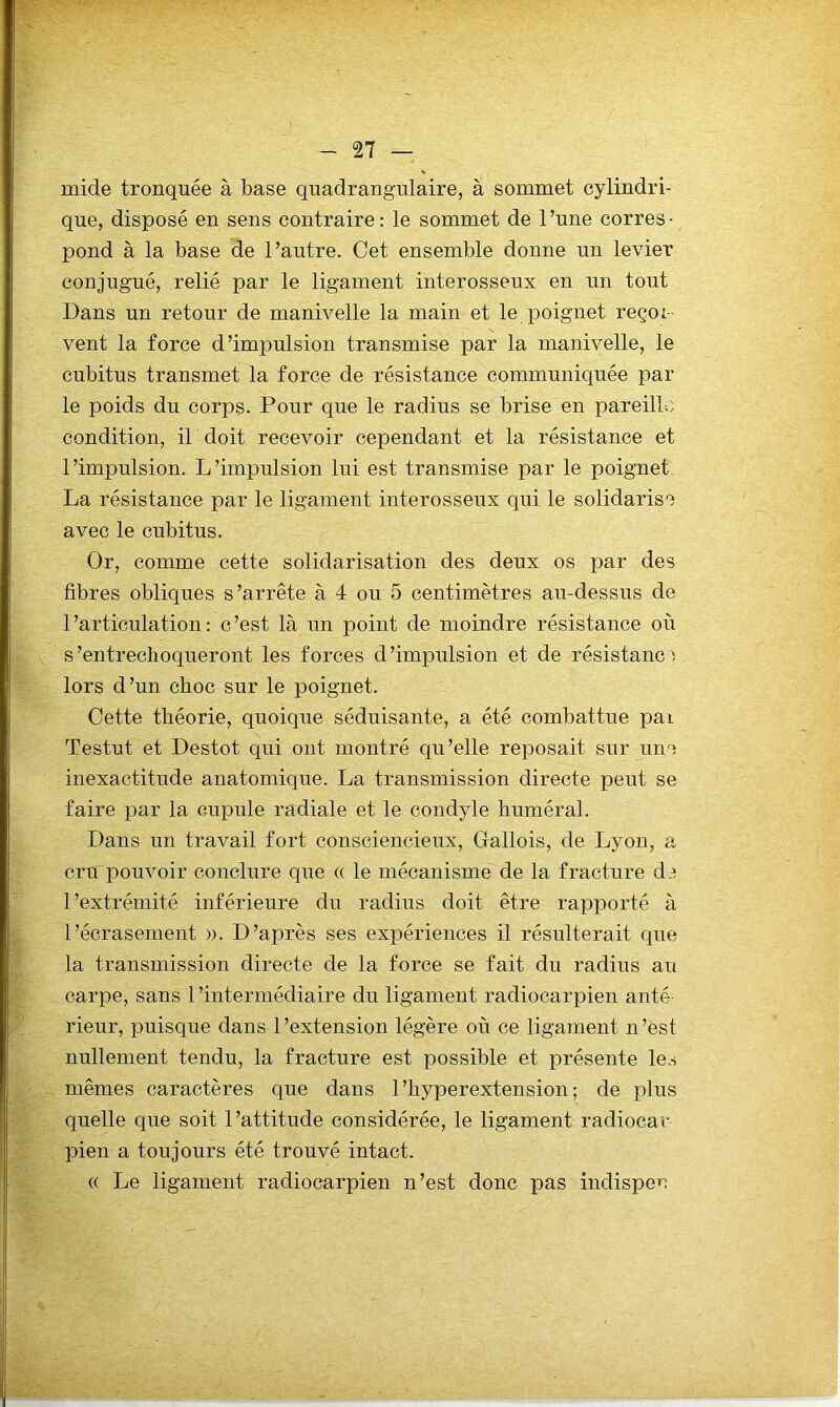 mide tronquée à base quadrangulaire, à sommet cylindri- que, disposé en sens contraire: le sommet de l’une corres- pond à la base de l’autre. Cet ensemble donne un levier conjugué, relié par le ligament interosseux en un tout Dans un retour de manivelle la main et le poignet reçoi- vent la force d’impulsion transmise par la manivelle, le cubitus transmet la force de résistance communiquée par le poids du corps. Pour que le radius se brise en pareill-.; condition, il doit recevoir cependant et la résistance et l’impulsion. L’impulsion lui est transmise par le poignet La résistance par le ligament interosseux qui le solidarise avec le cubitus. Or, comme cette solidarisation des deux os par des fibres obliques s’arrête à 4 ou 5 centimètres au-dessus de l’articulation: c’est là un point de moindre résistance où s’entreclioqueront les forces d’impulsion et de résistance lors d’un choc sur le poignet. Cette théorie, quoique séduisante, a été combattue pai Testut et Destot qui ont montré qu’elle reposait sur une inexactitude anatomique. La transmission directe peut se faire par la cupule radiale et le condyle huméral. Dans un travail fort consciencieux, Oallois, de Lyon, a cru pouvoir conclure que (( le mécanisme de la fracture de l’extrémité inférieure du radius doit être rapporté à l’écrasement ». D’après ses expériences il résulterait que la transmission directe de la force se fait du radius au carpe, sans 1 ’intermédiaire du ligament radiocarpien anté rieur, puisque dans l’extension légère où ce ligament n’est nullement tendu, la fracture est possible et présente le.s mêmes caractères que dans 1’hyperextension ; de plus quelle que soit l’attitude considérée, le ligament radiocar pien a toujours été trouvé intact. (( Le ligament radiocarpien n’est donc pas indispeu