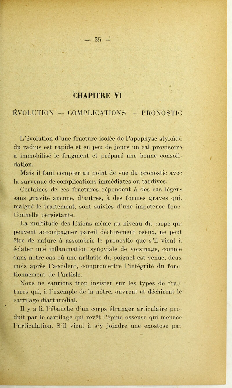 CHAPITRE VI ÉVOLUTION — COMPLICATIONS - PRONOSTIC L’évolution d’une fracture isolée de l’apophyse styloïdo du radius est rapide et en peu de jours un cal provisoire a immobilisé le fragment et préparé une bonne consoli- dation. Mais il faut compter au point de vue du pronostic avec la survenue de complications immédiates ou tardives. Certaines de ces fractures répondent à des cas légers sans gravité aucune, d’autres, à des formes graves qui. malgré le traitement, sont suivies d’une impotence fonc tionnelle persistante. La multitude des lésions même au niveau du carpe qui peuvent accompagner pareil déchirement oseux, ne peut être de nature à assombrir le pronostic que s’il vient à \ éclater une inflammation synoviale de voisinage, comme dans notre cas où une arthrite du poignet est venue, deux, mois après l’accident, compromettre l’intégrité du fonc- tionnement de l’article. Nous ne saurions trop insister sur les types de frac tures qui, à l’exemple de la nôtre, ouvrent et déchirent le cartilage diarthrodial. Il y a là l’ébauche d’un corps étranger articulaire pro duit par le cartilage qui revêt l’épine osseuse qui menace l’articulation. S’il vient à s’y joindre une exostose par