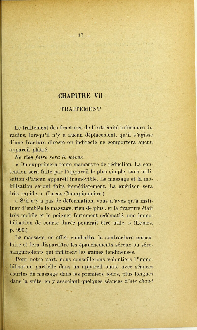 CHAPITRE VII TEAITEMENT Le traitement des fractures de l’extrémité inférieure da radius, lorsqu’il n’y a aucun déplacement, qu’il s’agisse d’une fracture directe ou indirecte ne comportera aucmi appareil plâtré. Ne rien faire sera le mieux. (( On supprimera toute manœuvre de réduction. La con- tention sera faite par l’appareil le plus simple, sans utili- sation d’aucun appareil inamovible. Le massage et la mo- bilisation seront faits immédiatement. La guérison sera très rapide. » (Lucas-Championnière.) (( S’il n’y a pas de déformation, vous n’avez qu’à insti- tuer d’emblée le massage, rien de plus ; si la fracture était très mobile et le poignet fortement œdématié, une immo- bilisation de courte durée pourrait être utile. » (Lejars, p. 990.) Le massage, en effet, combattra la contracture muscu laire et fera disparaître les épanchements séreux ou séro- sanguinolents qui infiltrent les gaines tendineuses. Pour notre part, nous conseillerons volontiers l’immo- bilisation partielle dans un appareil ouaté avec séances courtes de massage dans les premiers jours, plus longues dans la suite, en y associant quelques séances d’air chaud