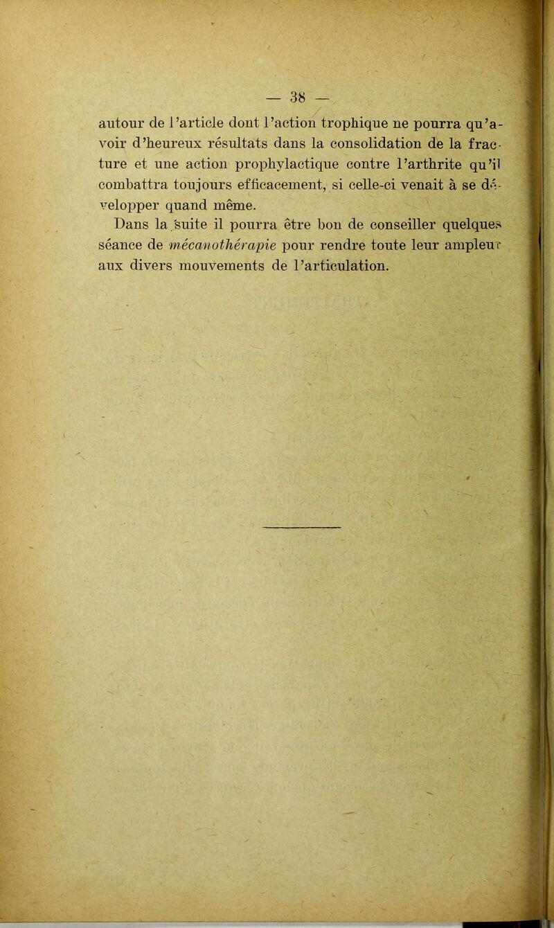 autour de l’article dont l’action trophique ne pourra qu’a- voir d’heureux résultats dans la consolidation de la frac- ture et une action prophylactique contre l’arthrite qu’il combattra toujours efficacement, si celle-ci venait à se dé- velopper quand même. V Dans la,'suite il pourra être bon de conseiller quelques séance de mécanothérapie pour rendre toute leur ampleur aux divers mouvements de l’articulation.