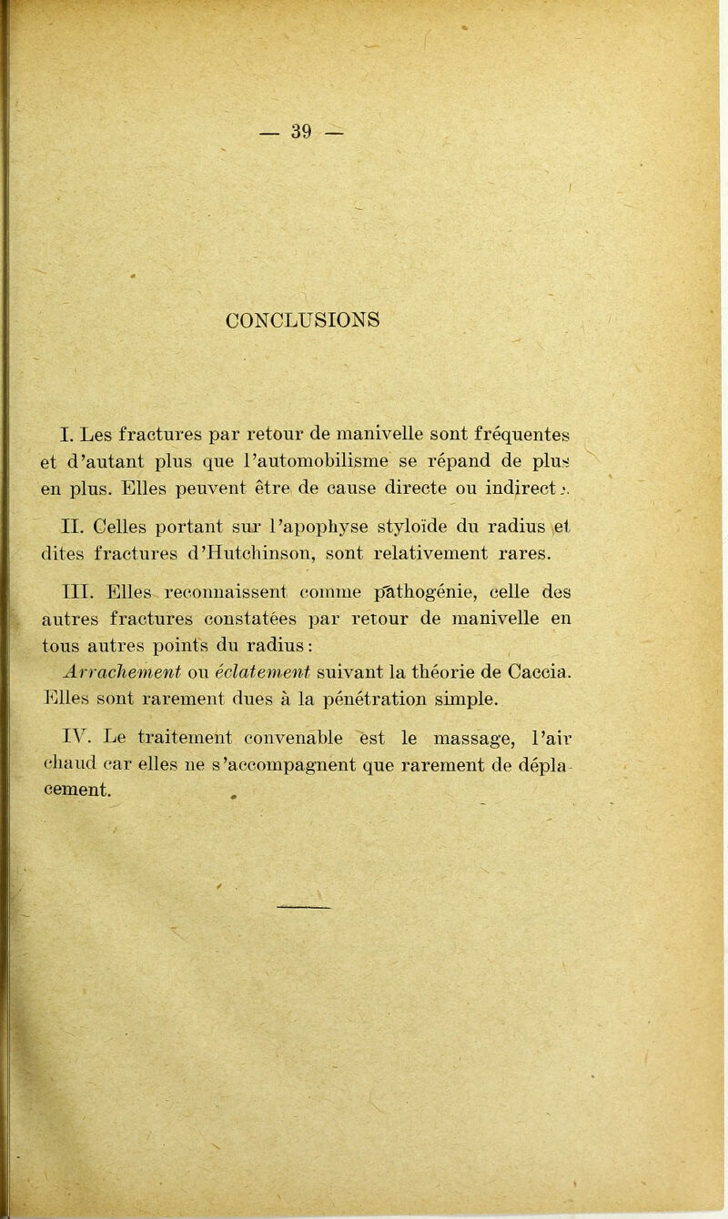 CONCLUSIONS I. Les fractures par retour de manivelle sont fréquentes et d’autant plus que l’automobilisme se répand de plus en plus. Elles peuvent être, de cause directe ou indirect II. Celles portant sur l’apophyse styloïde du radius ,et dites fractures d’Hutchinson, sont relativement rares. III. Elles reconnaissent comme phthogénie, celle des autres fractures constatées par retour de manivelle en tous autres points du radius: Arrachement ou éclatement suivant la théorie de Caccia. Elles sont rarement dues à la pénétration simple. IV. Le traitement convenable est le massage, l’air chaud car elles ne s’accompagnent que rarement de dépla- cement.