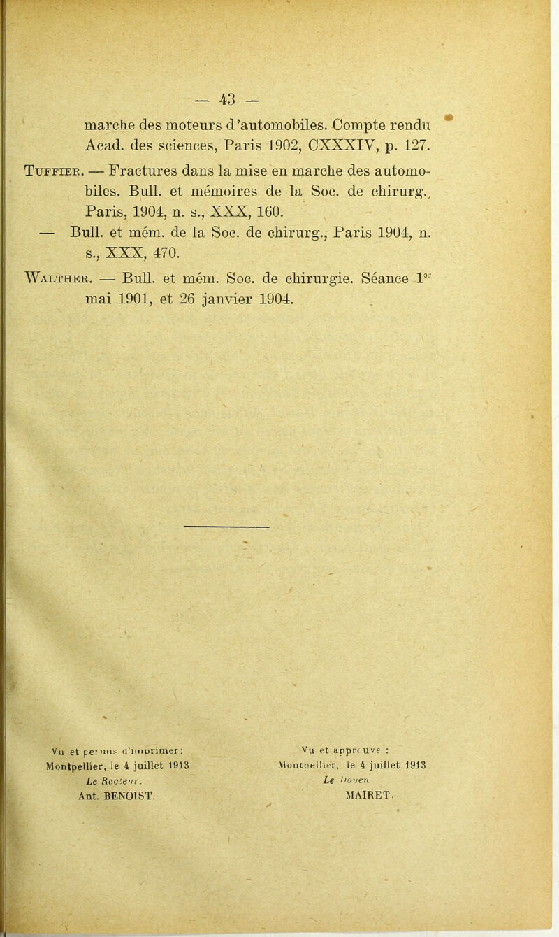 marche des moteurs d’automobiles. Compte rendu Acad, des sciences, Paris 1902, CXXXIV, p. 127. Tuffier. — Fractures dans la mise en marche des automo- biles. Bull, et mémoires de la Soc. de chirurg., Paris, 1904, n. s., XXX, 160. — Bull, et mém. de la Soc. de chirurg., Paris 1904, n. s., XXX, 470. Walther. — Bull, et mém. Soc. de chirurgie. Séance P' mai 1901, et 26 janvier 1904. Vu et permis d’nnuruner; Montpellier, le 4 juillet 1913 Le Recteur. Ant. BENOIST. Vu et apprr uve : Vloiiipellipr, le 4 juillet 1913 Le l)oven MAIRET.