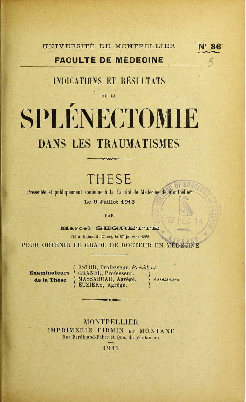 FACULTÉ DE MÉDECINE INDICATIONS ET RÉSULTATS / DE LA r DANS LES TRAUMATISMES THÈSE Présentée et publiquement soutenue à la Faculté de Médecine de Montpellier Le 9 Juillet 1913 PAR Marcel SEGRBTTE Né à Epineuil (Cher), le 27 janvier 1888 Wmi , POUR OBTENIR LE GRADE DE DOCTEUR EN MÉDECINE jf- ÎESTOR, Professeur, Président. GRANEL, Professeur. \ MASSABIIAU, Agrégé. > Assesseurs. EUZIERE, Agrégé. ) MONTPELLIER IMPRIMERIE FIRMIN et MONTANE Rue Ferdinand-Fabre et Quai du Verdanson 1913