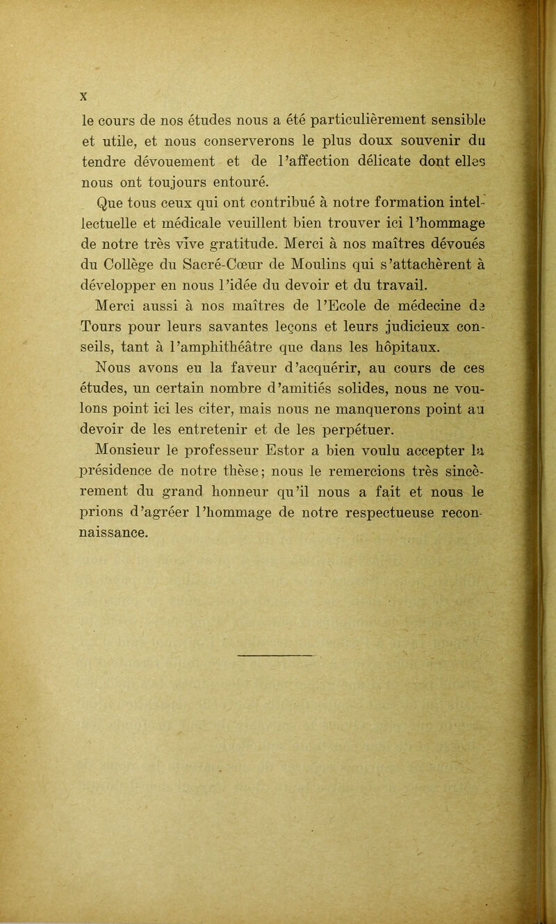 le cours de nos études nous a été particulièrement sensible et utile, et nous conserverons le plus doux souvenir du tendre dévouement et de 1 ’affection délicate dont elles nous ont toujours entouré. Que tous ceux qui ont contribué à notre formation intel- lectuelle et médicale veuillent bien trouver ici l’hommage de notre très vive gratitude. Merci à nos maîtres dévoués du Collège du Sacré-Cœur de Moulins qui s’attachèrent à développer en nous l’idée du devoir et du travail. Merci aussi à nos maîtres de l’Ecole de médecine de Tours pour leurs savantes leçons et leurs judicieux con- seils, tant à l’amphithéâtre que dans les hôpitaux. Nous avons eu la faveur d’acquérir, au cours de ces études, un certain nombre d’amitiés solides, nous ne vou- lons point ici les citer, mais nous ne manquerons point au devoir de les entretenir et de les perpétuer. Monsieur le professeur Estor a bien voulu accepter la présidence de notre thèse; nous le remercions très sincè- rement du grand honneur qu’il nous a fait et nous le prions d’agréer l’hommage de notre respectueuse recon- naissance.